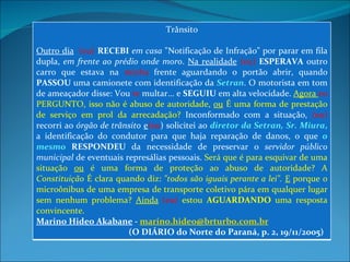 Trânsito Outro dia   (eu)  RECEBI   em casa  "Notificação de Infração" por parar em fila dupla,  em frente ao prédio onde moro .  Na realidade   (eu)  ESPERAVA  outro carro que estava na  minha  frente aguardando o portão abrir, quando  PASSOU  uma camionete com identificação da  Setran . O motorista em tom de ameaçador disse: Vou  te  multar... e  SEGUIU  em alta velocidade.  Agora  eu   PERGUNTO, isso não é abuso de autoridade,  ou  É uma forma de prestação de serviço em prol da arrecadação?  Inconformado com a situação,  (eu)  recorri ao  órgão de trânsito   e (eu ) solicitei ao  diretor da Setran, Sr. Miura ,  a identificação do condutor para que haja reparação de danos, o que  o mesmo   RESPONDEU  da necessidade de preservar o  servidor público municipal  de eventuais represálias pessoais.  Será que é para esquivar de uma situação  ou  é uma forma de proteção ao abuso de autoridade? A  Constituição  É clara quando diz:  "todos são iguais perante a lei".   E  porque o microônibus de uma empresa de transporte coletivo pára em qualquer lugar sem nenhum problema?  Ainda   (eu)  estou  AGUARDANDO  uma resposta convincente.  Marino Hideo Akabane  -  [email_address]   (O DIÁRIO do Norte do Paraná, p. 2, 19/11/2005) 