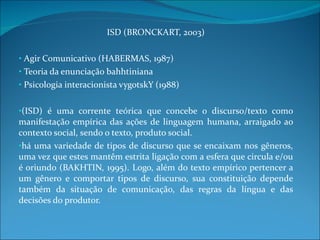 ISD (BRONCKART, 2003) Agir Comunicativo (HABERMAS, 1987) Teoria da enunciação bahhtiniana Psicologia interacionista vygotskY (1988) (ISD) é uma corrente teórica que concebe o discurso/texto como manifestação empírica das ações de linguagem humana, arraigado ao contexto social, sendo o texto, produto social.  há uma variedade de tipos de discurso que se encaixam nos gêneros, uma vez que estes mantêm estrita ligação com a esfera que circula e/ou é oriundo (BAKHTIN, 1995). Logo, além do texto empírico pertencer a um gênero e comportar tipos de discurso, sua constituição depende também da situação de comunicação, das regras da língua e das decisões do produtor.  
