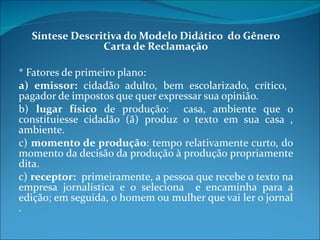 Síntese Descritiva do Modelo Didático  do Gênero Carta de Reclamação * Fatores de primeiro plano: a) emissor:  cidadão adulto, bem escolarizado, crítico,  pagador de impostos que quer expressar sua opinião. b)  lugar físico  de produção:  casa, ambiente que o constituiesse cidadão (ã) produz o texto em sua casa , ambiente. c)  momento de produção : tempo relativamente curto, do momento da decisão da produção à produção propriamente dita.  c)  receptor:   primeiramente, a pessoa que recebe o texto na empresa jornalística e o seleciona  e encaminha para a edição; em seguida, o homem ou mulher que vai ler o jornal .  