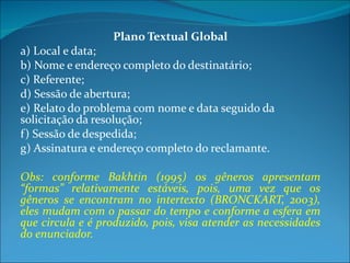 Plano Textual Global a) Local e data; b) Nome e endereço completo do destinatário; c) Referente; d) Sessão de abertura; e) Relato do problema com nome e data seguido da  solicitação da resolução; f) Sessão de despedida; g) Assinatura e endereço completo do reclamante. Obs:  conforme Bakhtin (1995) os gêneros apresentam “formas” relativamente estáveis, pois, uma vez que os gêneros se encontram no intertexto (BRONCKART, 2003), eles mudam com o passar do tempo e conforme a esfera em que circula e é produzido, pois, visa atender as necessidades do enunciador. 