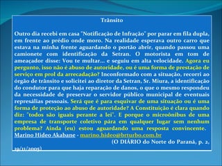 Trânsito Outro dia recebi em casa "Notificação de Infração" por parar em fila dupla, em frente ao prédio onde moro. Na realidade esperava outro carro que estava na minha frente aguardando o portão abrir, quando passou uma camionete com identificação da Setran. O motorista em tom de ameaçador disse: Vou te multar... e seguiu em alta velocidade.  Agora eu pergunto, isso não é abuso de autoridade, ou é uma forma de prestação de serviço em prol da arrecadação?  Inconformado com a situação, recorri ao órgão de trânsito e solicitei ao diretor da Setran, Sr. Miura, a identificação do condutor para que haja reparação de danos, o que o mesmo respondeu da necessidade de preservar o servidor público municipal de eventuais represálias pessoais.  Será que é para esquivar de uma situação ou é uma forma de proteção ao abuso de autoridade? A Constituição é clara quando diz: "todos são iguais perante a lei". E porque o microônibus de uma empresa de transporte coletivo pára em qualquer lugar sem nenhum problema? Ainda (eu) estou aguardando uma resposta convincente .  Marino Hideo Akabane  -  [email_address]   (O DIÁRIO do Norte do Paraná, p. 2, 19/11/2005) 