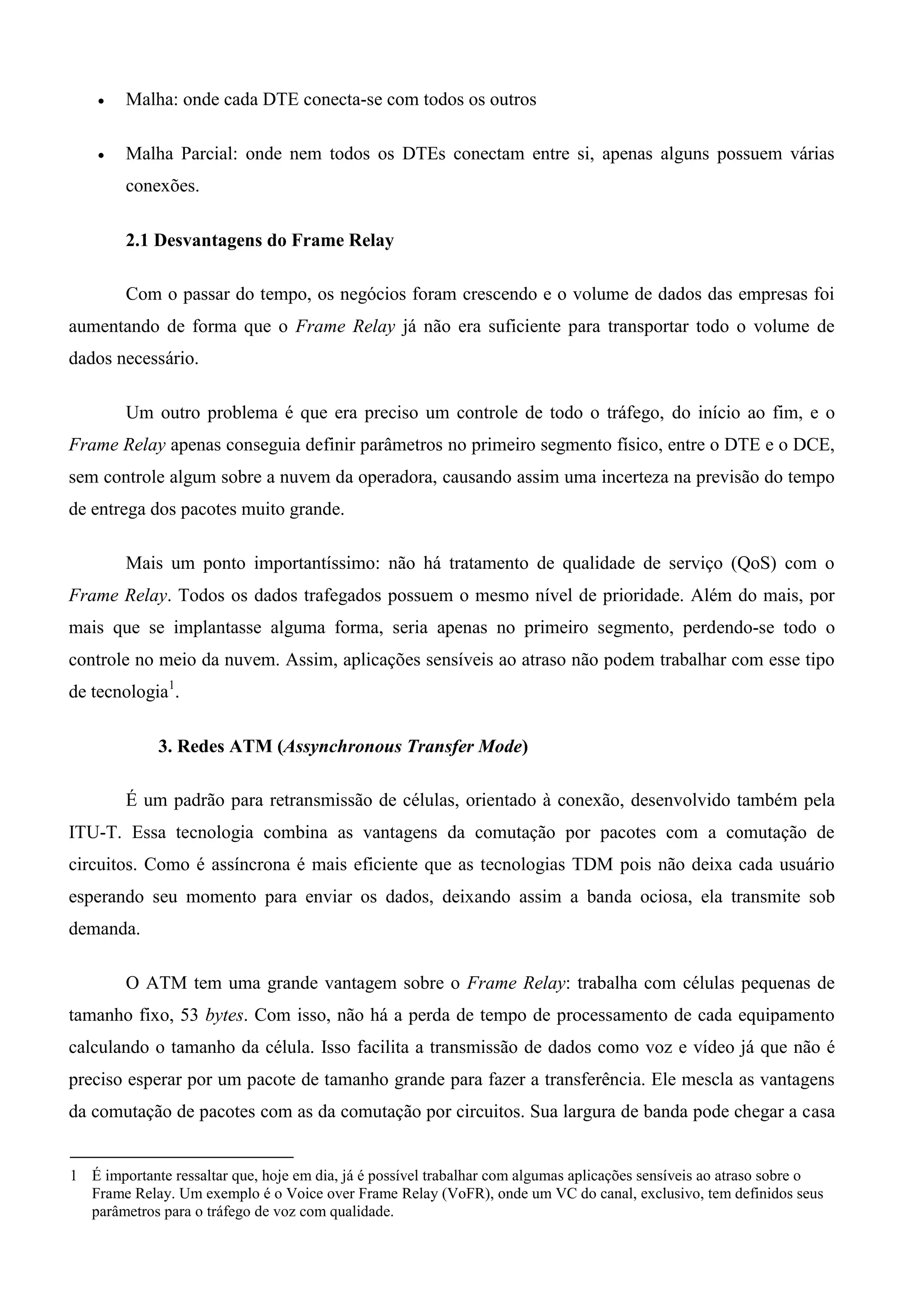    Malha: onde cada DTE conecta-se com todos os outros

       Malha Parcial: onde nem todos os DTEs conectam entre si, apenas alguns possuem várias
        conexões.

        2.1 Desvantagens do Frame Relay

        Com o passar do tempo, os negócios foram crescendo e o volume de dados das empresas foi
aumentando de forma que o Frame Relay já não era suficiente para transportar todo o volume de
dados necessário.

        Um outro problema é que era preciso um controle de todo o tráfego, do início ao fim, e o
Frame Relay apenas conseguia definir parâmetros no primeiro segmento físico, entre o DTE e o DCE,
sem controle algum sobre a nuvem da operadora, causando assim uma incerteza na previsão do tempo
de entrega dos pacotes muito grande.

        Mais um ponto importantíssimo: não há tratamento de qualidade de serviço (QoS) com o
Frame Relay. Todos os dados trafegados possuem o mesmo nível de prioridade. Além do mais, por
mais que se implantasse alguma forma, seria apenas no primeiro segmento, perdendo-se todo o
controle no meio da nuvem. Assim, aplicações sensíveis ao atraso não podem trabalhar com esse tipo
de tecnologia1.

             3. Redes ATM (Assynchronous Transfer Mode)

        É um padrão para retransmissão de células, orientado à conexão, desenvolvido também pela
ITU-T. Essa tecnologia combina as vantagens da comutação por pacotes com a comutação de
circuitos. Como é assíncrona é mais eficiente que as tecnologias TDM pois não deixa cada usuário
esperando seu momento para enviar os dados, deixando assim a banda ociosa, ela transmite sob
demanda.

        O ATM tem uma grande vantagem sobre o Frame Relay: trabalha com células pequenas de
tamanho fixo, 53 bytes. Com isso, não há a perda de tempo de processamento de cada equipamento
calculando o tamanho da célula. Isso facilita a transmissão de dados como voz e vídeo já que não é
preciso esperar por um pacote de tamanho grande para fazer a transferência. Ele mescla as vantagens
da comutação de pacotes com as da comutação por circuitos. Sua largura de banda pode chegar a casa


1 É importante ressaltar que, hoje em dia, já é possível trabalhar com algumas aplicações sensíveis ao atraso sobre o
  Frame Relay. Um exemplo é o Voice over Frame Relay (VoFR), onde um VC do canal, exclusivo, tem definidos seus
  parâmetros para o tráfego de voz com qualidade.
 