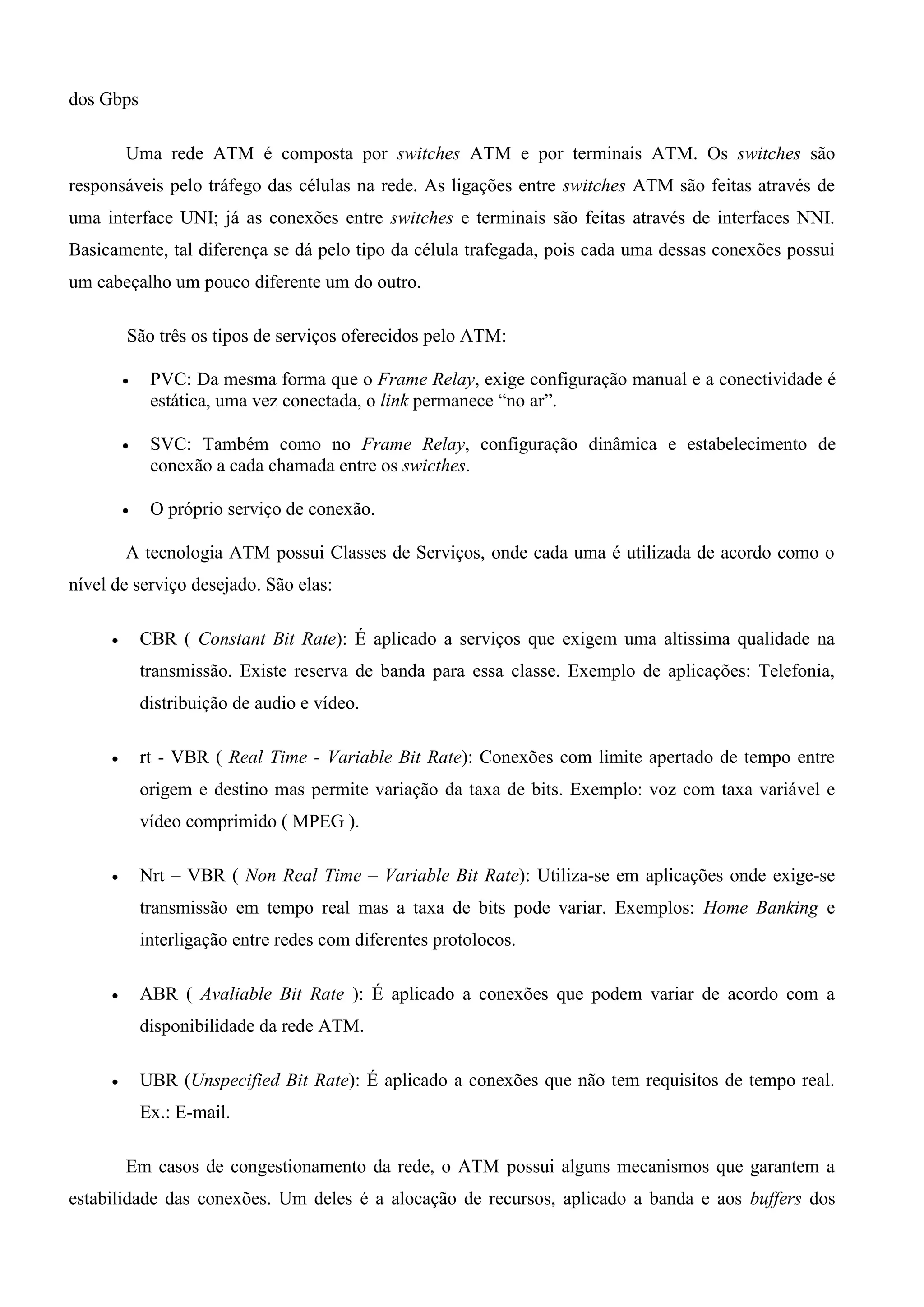 dos Gbps

         Uma rede ATM é composta por switches ATM e por terminais ATM. Os switches são
responsáveis pelo tráfego das células na rede. As ligações entre switches ATM são feitas através de
uma interface UNI; já as conexões entre switches e terminais são feitas através de interfaces NNI.
Basicamente, tal diferença se dá pelo tipo da célula trafegada, pois cada uma dessas conexões possui
um cabeçalho um pouco diferente um do outro.

         São três os tipos de serviços oferecidos pelo ATM:

             PVC: Da mesma forma que o Frame Relay, exige configuração manual e a conectividade é
              estática, uma vez conectada, o link permanece “no ar”.

             SVC: Também como no Frame Relay, configuração dinâmica e estabelecimento de
              conexão a cada chamada entre os swicthes.

             O próprio serviço de conexão.

         A tecnologia ATM possui Classes de Serviços, onde cada uma é utilizada de acordo como o
nível de serviço desejado. São elas:

            CBR ( Constant Bit Rate): É aplicado a serviços que exigem uma altissima qualidade na
             transmissão. Existe reserva de banda para essa classe. Exemplo de aplicações: Telefonia,
             distribuição de audio e vídeo.

            rt - VBR ( Real Time - Variable Bit Rate): Conexões com limite apertado de tempo entre
             origem e destino mas permite variação da taxa de bits. Exemplo: voz com taxa variável e
             vídeo comprimido ( MPEG ).

            Nrt – VBR ( Non Real Time – Variable Bit Rate): Utiliza-se em aplicações onde exige-se
             transmissão em tempo real mas a taxa de bits pode variar. Exemplos: Home Banking e
             interligação entre redes com diferentes protolocos.

            ABR ( Avaliable Bit Rate ): É aplicado a conexões que podem variar de acordo com a
             disponibilidade da rede ATM.

            UBR (Unspecified Bit Rate): É aplicado a conexões que não tem requisitos de tempo real.
             Ex.: E-mail.

         Em casos de congestionamento da rede, o ATM possui alguns mecanismos que garantem a
estabilidade das conexões. Um deles é a alocação de recursos, aplicado a banda e aos buffers dos
 