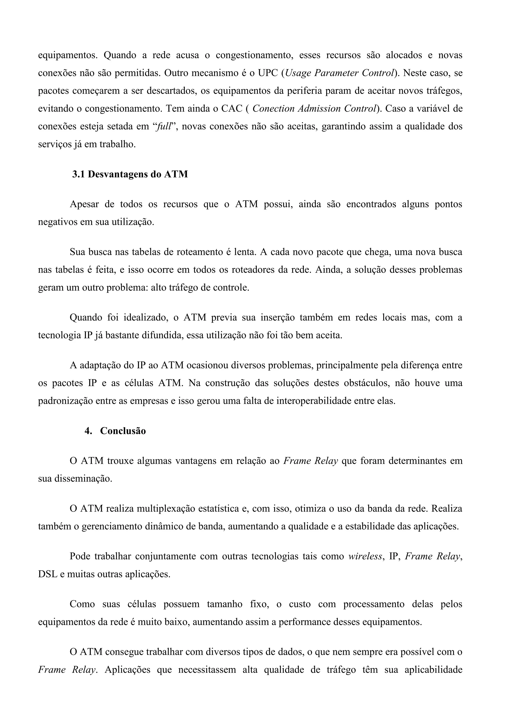 equipamentos. Quando a rede acusa o congestionamento, esses recursos são alocados e novas
conexões não são permitidas. Outro mecanismo é o UPC (Usage Parameter Control). Neste caso, se
pacotes começarem a ser descartados, os equipamentos da periferia param de aceitar novos tráfegos,
evitando o congestionamento. Tem ainda o CAC ( Conection Admission Control). Caso a variável de
conexões esteja setada em “full”, novas conexões não são aceitas, garantindo assim a qualidade dos
serviços já em trabalho.

        3.1 Desvantagens do ATM

       Apesar de todos os recursos que o ATM possui, ainda são encontrados alguns pontos
negativos em sua utilização.

       Sua busca nas tabelas de roteamento é lenta. A cada novo pacote que chega, uma nova busca
nas tabelas é feita, e isso ocorre em todos os roteadores da rede. Ainda, a solução desses problemas
geram um outro problema: alto tráfego de controle.

       Quando foi idealizado, o ATM previa sua inserção também em redes locais mas, com a
tecnologia IP já bastante difundida, essa utilização não foi tão bem aceita.

       A adaptação do IP ao ATM ocasionou diversos problemas, principalmente pela diferença entre
os pacotes IP e as células ATM. Na construção das soluções destes obstáculos, não houve uma
padronização entre as empresas e isso gerou uma falta de interoperabilidade entre elas.

           4. Conclusão

       O ATM trouxe algumas vantagens em relação ao Frame Relay que foram determinantes em
sua disseminação.

       O ATM realiza multiplexação estatística e, com isso, otimiza o uso da banda da rede. Realiza
também o gerenciamento dinâmico de banda, aumentando a qualidade e a estabilidade das aplicações.

       Pode trabalhar conjuntamente com outras tecnologias tais como wireless, IP, Frame Relay,
DSL e muitas outras aplicações.

       Como suas células possuem tamanho fixo, o custo com processamento delas pelos
equipamentos da rede é muito baixo, aumentando assim a performance desses equipamentos.

       O ATM consegue trabalhar com diversos tipos de dados, o que nem sempre era possível com o
Frame Relay. Aplicações que necessitassem alta qualidade de tráfego têm sua aplicabilidade
 