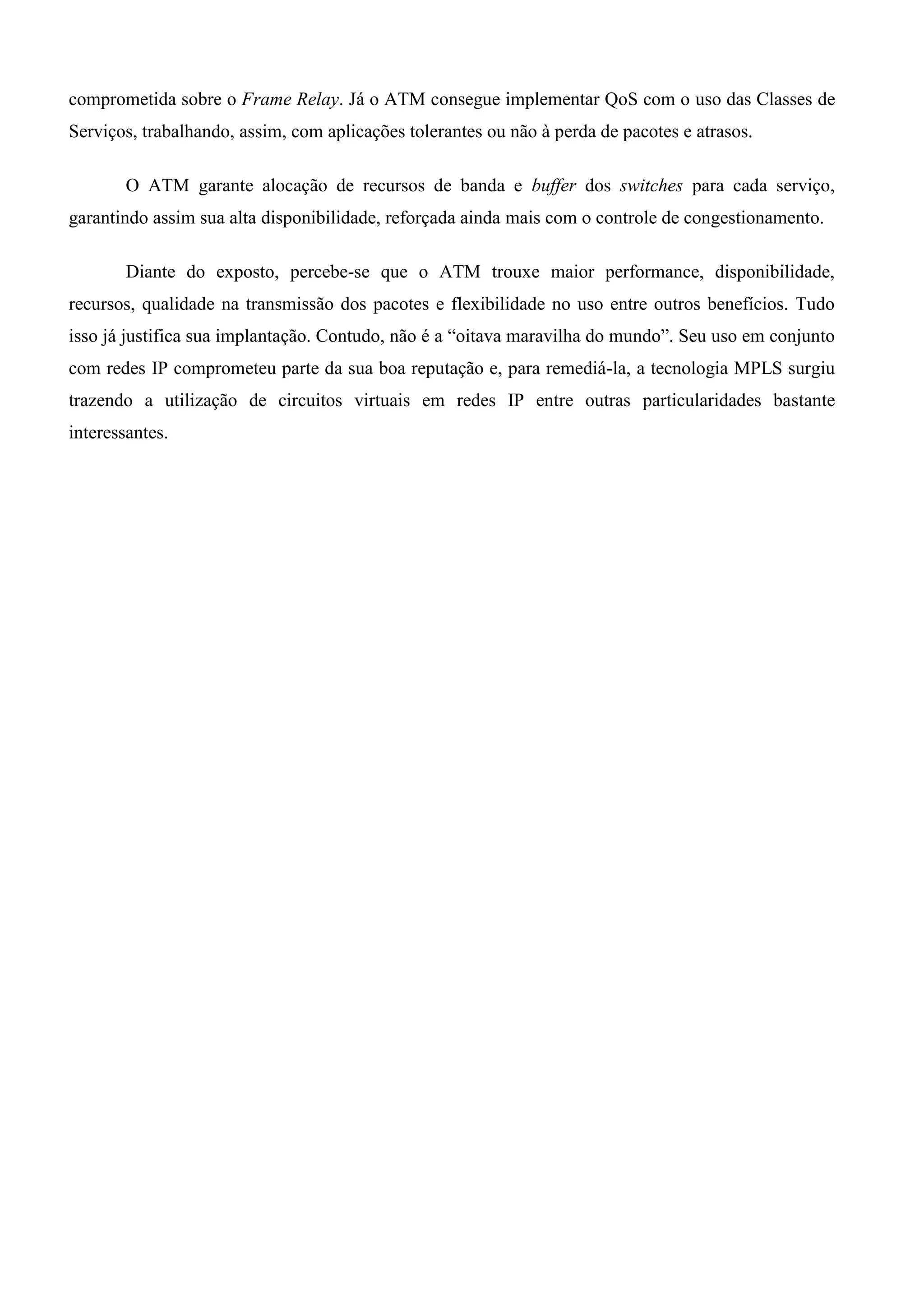 comprometida sobre o Frame Relay. Já o ATM consegue implementar QoS com o uso das Classes de
Serviços, trabalhando, assim, com aplicações tolerantes ou não à perda de pacotes e atrasos.

        O ATM garante alocação de recursos de banda e buffer dos switches para cada serviço,
garantindo assim sua alta disponibilidade, reforçada ainda mais com o controle de congestionamento.

        Diante do exposto, percebe-se que o ATM trouxe maior performance, disponibilidade,
recursos, qualidade na transmissão dos pacotes e flexibilidade no uso entre outros benefícios. Tudo
isso já justifica sua implantação. Contudo, não é a “oitava maravilha do mundo”. Seu uso em conjunto
com redes IP comprometeu parte da sua boa reputação e, para remediá-la, a tecnologia MPLS surgiu
trazendo a utilização de circuitos virtuais em redes IP entre outras particularidades bastante
interessantes.
 