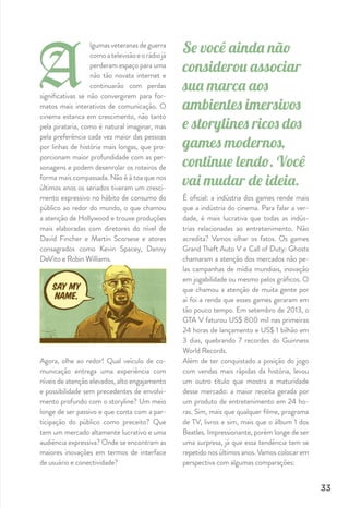 Quem está jogando?
Em relação ao perﬁl dos jogadores, dois es-
tereótipos têm sido continuamente desmen-
tidos nos últimos anos: as pessoas tendem
a acreditar que os videogames são jogados
principalmente por crianças e adolescentes
e em grande maioria do sexo masculino. Se
este foi o caso nos anos 80 ou 90, já não é
o caso agora. De acordo com pesquisas mais
recentes, o jogador brasileiro médio tem 34
anos e 40% dos jogadores são mulheres. En-
tre o público de jogos mobile, o número de
mulheres é maior, chegando a 55%.
Onde tem pessoas, tem marcas.
O consumo de mídia e entretenimento mu-
dou. Estamos na era da participação. No ci-
nema, o público recebe uma intensa carga
de informação por 2 ou 3 horas, sem poder
inﬂuenciar na construção da história. Já no
universo dos games eles têm o controle nas
mãos, e isso não é meramente uma força de
expressão. A construção do storytelling é in-
trínseca à própria performance do jogador,
e se considerarmos os alternative endings,
pouco explorados pelos ﬁlmes, o cenário de
possibilidades se multiplica.
A interatividade tomou conta da preferência
do público e, onde tem público, tem mídia.
Num cenário não muito distante, parte das
verbas de mídia offline e online deve migrar
para os consoles e dispositivos móveis rodan-
do os games. Isso já tem ocorrido em maior
escala fora do Brasil e ainda tem bastante es-
paço para crescer por aqui.
E no Brasil?
O mercado de games no país já fatura mais
do que no Reino Unido, segundo a consulto-
ria GFK. Teve uma receita de R$3,3 bilhões
em 2013 e é estimado que em 2015 chegue
a R$5,7 bilhões.
34
digi_revista_v7.indd 34 06/01/15 5:00 PM
 
