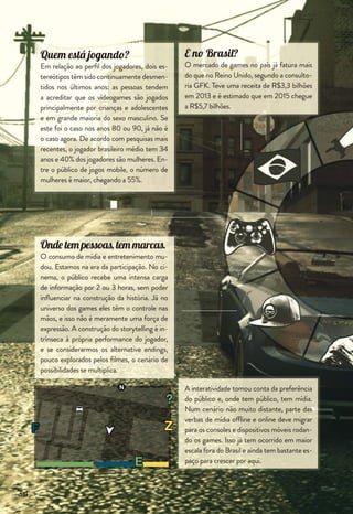 Já temos a receita do sucesso?
Não! Só temos os ingredientes! Os padrões
de inserção ainda precisam ser claramente
deﬁnidos, testados e aperfeiçoados.
De quem é a vez?
De todos que estruturarem um plano estra-
tégico forte, pertinente e que realmente faça
parte de um storytelling envolvente.
E sabe por quê?
Porque até aqui as marcas foram o player 1
do mercado, contando suas próprias histó-
rias, mas o joystick passou para outras mãos,
milhares delas.
Para entrar no jogo e conquistar um exército
de fãs, o primeiro passo é promover o envol-
vimento com a sua marca. As próximas fases,
eles vão descobrir sozinhos.
E quando levamos os games
para as marcas?
Gamiﬁcação é o uso de mecânica e ludici-
dade dos games (pontos, ranking, medalhas,
etc.) com o objetivo de criar uma maior par-
ticipação e engajamento nos consumidores
ou colaboradores de uma empresa. É ampla-
mente utilizado em campanhas de incentivo,
treinamentos e promoções.
Como levar minha marca
para os games?
Existemalgunsformatosconhecidosdeinser-
ção de publicidade em games e seu uso exige
umplanejamentominucioso,paraoefeitonão
ricochetear. Um produto ou marca precisa
se adequar ao storytelling do game da forma
mais natural possível. É um daqueles casos em
que menos é mais, e quanto mais sutil a inser-
ção, mais eﬁcaz a absorção e reverberação.
35
digi_revista_v7.indd 35 06/01/15 5:00 PM
 