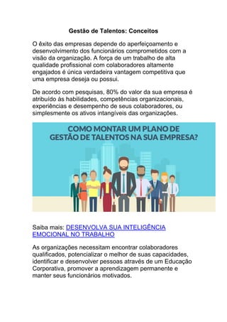 Gestão de Talentos: Conceitos
O êxito das empresas depende do aperfeiçoamento e
desenvolvimento dos funcionários comprometidos com a
visão da organização. A força de um trabalho de alta
qualidade profissional com colaboradores altamente
engajados é única verdadeira vantagem competitiva que
uma empresa deseja ou possui.
De acordo com pesquisas, 80% do valor da sua empresa é
atribuído às habilidades, competências organizacionais,
experiências e desempenho de seus colaboradores, ou
simplesmente os ativos intangíveis das organizações.
Saiba mais: DESENVOLVA SUA INTELIGÊNCIA
EMOCIONAL NO TRABALHO
As organizações necessitam encontrar colaboradores
qualificados, potencializar o melhor de suas capacidades,
identificar e desenvolver pessoas através de um Educação
Corporativa, promover a aprendizagem permanente e
manter seus funcionários motivados.
 