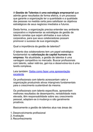 A Gestão de Talentos é uma estratégia empresarial que
admite gerar resultados de forma efetiva, é um processo
que garante a organização ter a quantidade e a qualidade
das pessoas na medida certa para satisfazer os objetivos
estratégicos de seus negócios imediatos e futuros.
Desta forma, a organização precisa entender seu ambiente
corporativo e implementar as estratégias de gestão de
talento corretas que sejam alinhadas a sua cultura
corporativa, para que seus colaboradores possam
promover o sucesso de sua organização.
Qual a importância da gestão de talentos?
O talento dos colaboradores tem um papel estratégico
fundamental na valorização do capital humano na
empresa. Na atualidade, a gestão de talentos é uma
vantagem competitiva no mercado. Buscar profissionais
com talento, saber retê-los, geri-los e desenvolve-los é uma
tarefa complexa.
Leia também: Saiba como fazer uma apresentação
excelente
Os profissionais com talento acrescentam valor a
organização produzindo ativos intangíveis fundamentais
para o crescimento sustentável da mesma.
Os profissionais com talento específicos, apresentam
melhores resultados de desempenho, rentabilidade mais
elevada, têm responsabilidade sobre seu crescimento
pessoal, adaptam-se à mudança e são geralmente
proativos.
Basicamente a gestão de talentos atua nas áreas de:
1. Desenvolvimento profissional
2. Avaliação
3. Reconhecimento
 