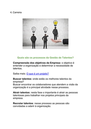 4. Carreira
Quais são os processos da Gestão de Talentos?
Compreensão dos objetivos da Empresa: o objetivo é
entender a organização e determinar a necessidade de
talentos.
Saiba mais: O que é um projeto?
Buscar talentos: onde estão os melhores talentos da
empresa?
Buscar encontrar os colaboradores que atendem a visão da
organização é a principal atividade nesse processo.
Atrair talentos: nesta fase o importante é atrair as pessoas
talentosas para trabalhar nos projetos principais da
empresa.
Recrutar talentos: nesse processo as pessoas são
convidadas a aderir à organização.
 
