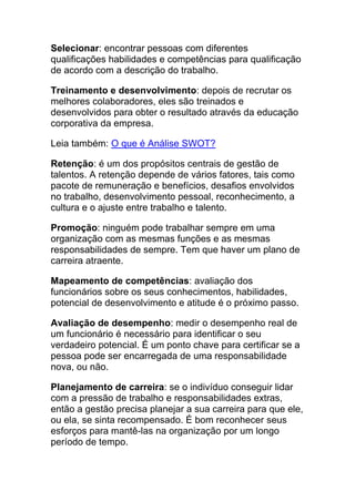 Selecionar: encontrar pessoas com diferentes
qualificações habilidades e competências para qualificação
de acordo com a descrição do trabalho.
Treinamento e desenvolvimento: depois de recrutar os
melhores colaboradores, eles são treinados e
desenvolvidos para obter o resultado através da educação
corporativa da empresa.
Leia também: O que é Análise SWOT?
Retenção: é um dos propósitos centrais de gestão de
talentos. A retenção depende de vários fatores, tais como
pacote de remuneração e benefícios, desafios envolvidos
no trabalho, desenvolvimento pessoal, reconhecimento, a
cultura e o ajuste entre trabalho e talento.
Promoção: ninguém pode trabalhar sempre em uma
organização com as mesmas funções e as mesmas
responsabilidades de sempre. Tem que haver um plano de
carreira atraente.
Mapeamento de competências: avaliação dos
funcionários sobre os seus conhecimentos, habilidades,
potencial de desenvolvimento e atitude é o próximo passo.
Avaliação de desempenho: medir o desempenho real de
um funcionário é necessário para identificar o seu
verdadeiro potencial. É um ponto chave para certificar se a
pessoa pode ser encarregada de uma responsabilidade
nova, ou não.
Planejamento de carreira: se o indivíduo conseguir lidar
com a pressão de trabalho e responsabilidades extras,
então a gestão precisa planejar a sua carreira para que ele,
ou ela, se sinta recompensado. É bom reconhecer seus
esforços para mantê-las na organização por um longo
período de tempo.
 