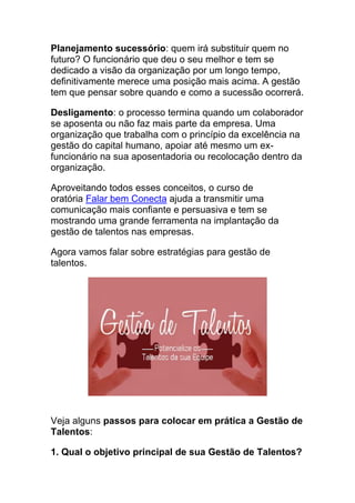 Planejamento sucessório: quem irá substituir quem no
futuro? O funcionário que deu o seu melhor e tem se
dedicado a visão da organização por um longo tempo,
definitivamente merece uma posição mais acima. A gestão
tem que pensar sobre quando e como a sucessão ocorrerá.
Desligamento: o processo termina quando um colaborador
se aposenta ou não faz mais parte da empresa. Uma
organização que trabalha com o princípio da excelência na
gestão do capital humano, apoiar até mesmo um ex-
funcionário na sua aposentadoria ou recolocação dentro da
organização.
Aproveitando todos esses conceitos, o curso de
oratória Falar bem Conecta ajuda a transmitir uma
comunicação mais confiante e persuasiva e tem se
mostrando uma grande ferramenta na implantação da
gestão de talentos nas empresas.
Agora vamos falar sobre estratégias para gestão de
talentos.
Veja alguns passos para colocar em prática a Gestão de
Talentos:
1. Qual o objetivo principal de sua Gestão de Talentos?
 
