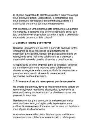 O objetivo da gestão de talentos é ajudar a empresa atingir
seus objetivos gerais. Diante disso, é fundamental que
seus objetivos estratégicos direcionem a qualidade e a
quantidade do talento dos seus colaboradores.
Por exemplo, se uma empresa está diminuindo sua parcela
no mercado, a pergunta que define a estratégia seria: que
tipo de talento vamos precisar para dar a ação e orientação
necessária para mudar tais coisas?
2. Construa Talento Sustentável
Construa uma gama de talentos a partir de diversas fontes,
vinculando os seus processos de planejamento de
sucessão. Em seguida, colocar em prática a estratégia de
retenção de seus melhores colaboradores e oferecer o
desenvolvimento de carreira atraentes e desafiadoras.
A capacidade de uma empresa para se destacar, depende
do alto desempenho de todos os seus colaboradores
chaves ao negócio, e da sua capacidade de desenvolver e
promover este talento através de uma educação
corporativa solida e inovadora.
3. Crie uma cultura de recompensa por desempenho
Na gestão de talentos, deve-se implementar uma cultura de
remuneração por resultados alcançados, que premia os
colaboradores quando alcançam os objetivos chaves dos
projetos da empresa.
Use ferramentas para acompanhar o desempenho dos
colaboradores. A organização pode implementar uma
análise de desempenho trimestral que fornece um feedback
mais rápido aos funcionários.
Aproveitando a analise deste feedback para melhorar o
desempenho do colaborador em um curto e médio prazo,
 
