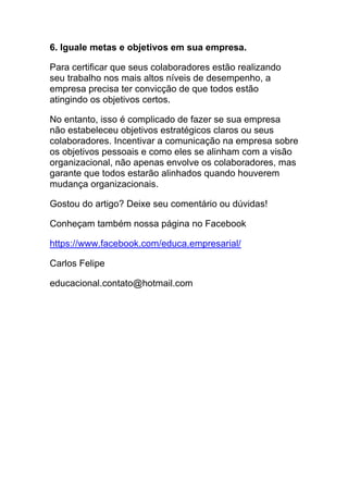 6. Iguale metas e objetivos em sua empresa.
Para certificar que seus colaboradores estão realizando
seu trabalho nos mais altos níveis de desempenho, a
empresa precisa ter convicção de que todos estão
atingindo os objetivos certos.
No entanto, isso é complicado de fazer se sua empresa
não estabeleceu objetivos estratégicos claros ou seus
colaboradores. Incentivar a comunicação na empresa sobre
os objetivos pessoais e como eles se alinham com a visão
organizacional, não apenas envolve os colaboradores, mas
garante que todos estarão alinhados quando houverem
mudança organizacionais.
Gostou do artigo? Deixe seu comentário ou dúvidas!
Conheçam também nossa página no Facebook
https://www.facebook.com/educa.empresarial/
Carlos Felipe
educacional.contato@hotmail.com
 