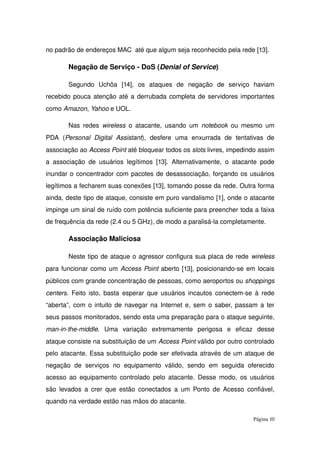 no padrão de endereços MAC  até que algum seja reconhecido pela rede [13].
Negação de Serviço ­ DoS (Denial of Service)
Segundo   Uchôa   [14],   os   ataques   de   negação   de   serviço   haviam 
recebido pouca atenção até a derrubada completa de servidores importantes 
como Amazon, Yahoo e UOL.
Nas redes  wireless  o atacante, usando um  notebook  ou mesmo um 
PDA   (Personal   Digital   Assistant),   desfere   uma   enxurrada   de   tentativas   de 
associação ao Access Point até bloquear todos os slots livres, impedindo assim 
a associação de usuários legítimos [13]. Alternativamente, o atacante pode 
inundar o concentrador com pacotes de desassociação, forçando os usuários 
legítimos a fecharem suas conexões [13], tomando posse da rede. Outra forma 
ainda, deste tipo de ataque, consiste em puro vandalismo [1], onde o atacante 
impinge um sinal de ruído com potência suficiente para preencher toda a faixa 
de frequência da rede (2.4 ou 5 GHz), de modo a paralisá­la completamente.
Associação Maliciosa
Neste tipo de ataque o agressor configura sua placa de rede wireless 
para funcionar como um Access Point aberto [13], posicionando­se em locais 
públicos com grande concentração de pessoas, como aeroportos ou shoppings 
centers.  Feito isto, basta esperar que usuários incautos conectem­se à rede 
“aberta”, com o intuito de navegar na  Internet  e, sem o saber, passam a ter 
seus passos monitorados, sendo esta uma preparação para o ataque seguinte, 
man­in­the­middle.   Uma   variação   extremamente   perigosa   e   eficaz   desse 
ataque consiste na substituição de um Access Point válido por outro controlado 
pelo atacante. Essa substituição pode ser efetivada através de um ataque de 
negação   de   serviços  no   equipamento   válido,   sendo   em  seguida   oferecido 
acesso ao equipamento controlado pelo atacante. Desse modo, os usuários 
são levados a crer que estão conectados a um Ponto de Acesso confiável, 
quando na verdade estão nas mãos do atacante.
Página 10
 