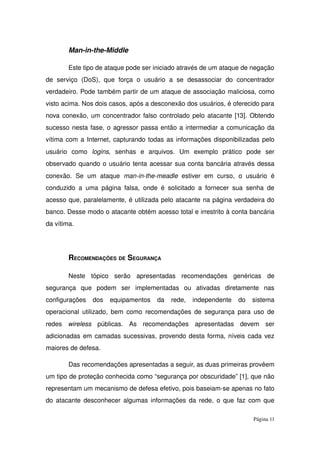 Man­in­the­Middle
Este tipo de ataque pode ser iniciado através de um ataque de negação 
de   serviço   (DoS),   que   força   o   usuário   a   se   desassociar   do   concentrador 
verdadeiro. Pode também partir de um ataque de associação maliciosa, como 
visto acima. Nos dois casos, após a desconexão dos usuários, é oferecido para 
nova conexão, um concentrador falso controlado pelo atacante [13]. Obtendo 
sucesso nesta fase, o agressor passa então a intermediar a comunicação da 
vítima com a Internet, capturando todas as informações disponibilizadas pelo 
usuário   como  logins,   senhas   e   arquivos.   Um   exemplo   prático   pode   ser 
observado quando o usuário tenta acessar sua conta bancária através dessa 
conexão.   Se   um  ataque  man­in­the­meadle  estiver  em  curso,   o   usuário   é 
conduzido a uma página falsa, onde é solicitado a fornecer sua senha de 
acesso que, paralelamente, é utilizada pelo atacante na página verdadeira do 
banco. Desse modo o atacante obtém acesso total e irrestrito à conta bancária 
da vítima.
RECOMENDAÇÕES DE SEGURANÇA
Neste   tópico   serão   apresentadas   recomendações   genéricas   de 
segurança   que   podem   ser   implementadas   ou   ativadas   diretamente   nas 
configurações   dos   equipamentos   da   rede,   independente   do   sistema 
operacional utilizado, bem como recomendações de segurança para uso de 
redes  wireless  públicas.   As   recomendações   apresentadas   devem   ser 
adicionadas em camadas sucessivas, provendo desta forma, níveis cada vez 
maiores de defesa.
Das recomendações apresentadas a seguir, as duas primeiras provêem 
um tipo de proteção conhecida como “segurança por obscuridade” [1], que não 
representam um mecanismo de defesa efetivo, pois baseiam­se apenas no fato 
do atacante desconhecer algumas informações da rede, o que faz com que 
Página 11
 