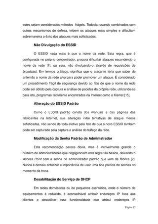 estes sejam considerados métodos  frágeis. Todavia, quando combinados com 
outros mecanismos de defesa, inibem os ataques mais simples e dificultam 
sobremaneira o êxito dos ataques mais sofisticados.
Não Divulgação do ESSID
O   ESSID   nada   mais   é   que   o   nome   da   rede.   Esta   regra,   que   é 
configurada no próprio concentrador, procura dificultar ataques escondendo o 
nome   da   rede   [1],   ou   seja,   não   divulgando­o   através   de   requisições   de 
broadcast. Em termos práticos, significa que o atacante teria que saber de 
antemão o nome da rede alvo para poder promover um ataque. É considerado 
um procedimento frágil de segurança devido ao fato de que o nome da rede 
pode ser obtido pela captura e análise de pacotes da própria rede, utilizando­se 
para isto, programas facilmente encontrados na Internet como o Kismet [15].
Alteração do ESSID Padrão
Como   o   ESSID   padrão   consta   dos   manuais   e   das   páginas   dos 
fabricantes   na  Internet,   sua   alteração   inibe   tentativas   de   ataque   menos 
sofisticadas, não sendo de todo efetivo pelo fato de que o novo ESSID também 
pode ser capturado pela captura e análise do tráfego da rede.
Modificação da Senha Padrão de Administrador
Esta   recomendação   parece   óbvia,   mas   é   incrivelmente   grande   o 
número de administradores que negligenciam esta regra tão básica, deixando o 
Access Point  com a senha de administrador padrão que vem de fábrica [2]. 
Nunca é demais enfatizar a importância de usar uma boa política de senhas no 
momento da troca.
Desabilitação do Serviço de DHCP
Em redes domésticas ou de pequenos escritórios, onde o número de 
equipamentos   é   reduzido,   é   aconselhável   atribuir   endereços   IP   fixos   aos 
clientes   e   desabilitar   essa   funcionalidade   que   atribui   endereços   IP 
Página 12
 