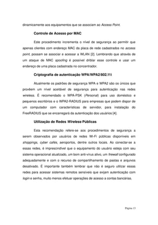 dinamicamente aos equipamentos que se associam ao Access Point.
Controle de Acesso por MAC
Este procedimento incrementa o nível de segurança ao permitir que 
apenas clientes com endereço MAC da placa de rede cadastrados no access 
point, possam se associar e acessar a WLAN [2]. Lembrando que através de 
um   ataque   de   MAC  spoofing  é   possível   driblar   esse   controle   e   usar   um 
endereço de uma placa cadastrada no concentrador.
Criptografia de autenticação WPA/WPA2/802.11i
Atualmente os padrões de segurança WPA e WPA2 são os únicos que 
provêem   um   nível   aceitável   de   segurança   para   autenticação   nas   redes 
wireless.   É   recomendado   o   WPA­PSK   (Personal)   para   uso   doméstico   e 
pequenos escritórios e o WPA2­RADIUS para empresas que podem dispor de 
um   computador   com   características   de   servidor,   para   instalação   do 
FreeRADIUS que se encarregará da autenticação dos usuários [4].
Utilização de Redes Wireless Públicas
Esta   recomendação   refere­se   aos   procedimentos   de   segurança   a 
serem   observados   por   usuários   de   redes   Wi­Fi   públicas   disponíveis   em 
shoppings,  cyber  cafés, aeroportos, dentre outros locais. Ao conectar­se a 
essas redes, é imprescindível que o equipamento do usuário esteja com seu 
sistema operacional atualizado, um bom anti­vírus ativo, um firewall configurado 
adequadamente e com o recurso de compartilhamento de pastas e arquivos 
desativado. É importante também lembrar que não é seguro utilizar essas 
redes para acessar sistemas remotos sensíveis que exijam autenticação com 
login e senha, muito menos efetuar operações de acesso a contas bancárias.
Página 13
 