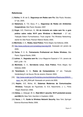 Referências
[1] Rufino, N. M. de O.; Segurança em Redes sem Fio; São Paulo; Novatec; 
2.ª ed.; 2005.
[2]  Nakamura, E. T.E; Geus, P. L.;  Segurança de Redes em Ambientes 
Cooperativos; São Paulo; Novatec; 2007.
[3]  Engst, A.E; Fleishman, G.;  Kit do iniciante em redes sem fio: o guia 
prático   sobre   redes   Wi­Fi   para   Windows   e   Macintosh  –   2.ª   ed.; 
Tradução Edson Furmankiewicz; Título original: The Wireless Networking: 
starter kit; São Paulo; Pearson Makron Books; 2005.
[4] Morimoto, C. E.; Redes, Guia Prático. Porto Alegre; Sul Editores; 2008.
[5]  http://www.oreillynet.com/cs/weblog/view/wlg/448. Acessado em janeiro de 
2009.
[6]  Farias, P. C. B.;  Treinamento Profissional em  Redes  Wireless;  São 
Paulo; Digerati Books; 2006.
[7] Leitner, A.; Segredos sem fio. Linux Magazine Especial n.º 01; Janeiro de 
2007; p 68 – 72.
[8]  Morimoto,   C.   E.;  Servidores   Linux,   Guia   Prático;   Porto   Alegre;   Sul 
Editores; 2008.
[9]  Tanenbaum,   A.   S.;  Redes   de   Computadores.   4.ª   ed.;   Tradução 
Vandenberg D. de Souza; Rio de Janeiro; Elsevier; 2003.
[10]  http://www.anatel.gov.br/Portal/documentos/biblioteca/Resolucao/2004/A   ~   
ne   xo   _res_365_2004.pdf. Acessado em janeiro de 2009.
[11]  Haykin,   S.E;   Moher,   M.;  Sistemas   Modernos   de   Comunicações 
Wireless;  Tradução   de   Figueiredo,   G.   E.E;   Nascimento,   J.   L.;   Porto 
Alegre; Bookman; 2008.
[12] Edney, J.; Arbaugh, W. A.; Real 802,11 security: Wi­Fi protected access 
and 802,11i; New York; Hamilton in Castleton; 2008.
[13] Vacca, J. R.; Guide to Wireless Netowrk Security; New York; Springer 
Science+Business Media; 2006.
Página 15
 