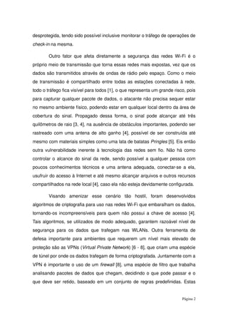 desprotegida, tendo sido possível inclusive monitorar o tráfego de operações de 
check­in na mesma.
Outro fator que afeta diretamente a segurança das redes Wi­Fi é o 
próprio meio de transmissão que torna essas redes mais expostas, vez que os 
dados são transmitidos através de ondas de rádio pelo espaço. Como o meio 
de transmissão é compartilhado entre todas as estações conectadas à rede, 
todo o tráfego fica visível para todos [1], o que representa um grande risco, pois 
para capturar qualquer pacote de dados, o atacante não precisa sequer estar 
no mesmo ambiente físico, podendo estar em qualquer local dentro da área de 
cobertura do sinal. Propagado dessa forma, o sinal pode alcançar até três 
quilômetros de raio [3, 4], na ausência de obstáculos importantes, podendo ser 
rastreado com uma antena de alto ganho [4], possível de ser construída até 
mesmo com materiais simples como uma lata de batatas Pringles [5]. Eis então 
outra vulnerabilidade inerente à tecnologia das redes sem fio. Não há como 
controlar o alcance do sinal da rede, sendo possível a qualquer pessoa com 
poucos conhecimentos técnicos e uma antena adequada, conectar­se a ela, 
usufruir do acesso à Internet e até mesmo alcançar arquivos e outros recursos 
compartilhados na rede local [4], caso ela não esteja devidamente configurada. 
Visando   amenizar   esse   cenário   tão   hostil,   foram   desenvolvidos 
algoritmos de criptografia para uso nas redes Wi­Fi que embaralham os dados, 
tornando­os incompreensíveis para quem não possui a chave de acesso [4]. 
Tais algoritmos, se utilizados de modo adequado, garantem razoável nível de 
segurança para os dados que trafegam nas WLANs. Outra ferramenta de 
defesa importante para ambientes que requerem um nível mais elevado de 
proteção são as VPNs (Virtual Private Network) [6 ­ 8], que criam uma espécie 
de túnel por onde os dados trafegam de forma criptografada. Juntamente com a 
VPN é importante o uso de um firewall [8], uma espécie de filtro que trabalha 
analisando pacotes de dados que chegam, decidindo o que pode passar e o 
que deve ser retido, baseado em um conjunto de regras predefinidas. Estas 
Página 2
 