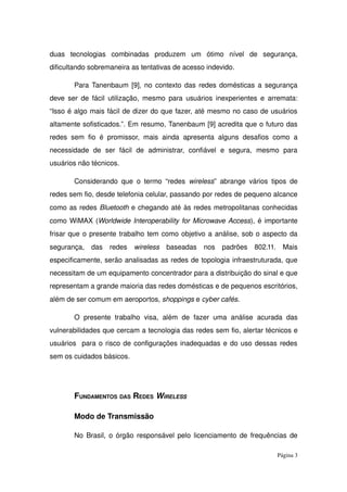 duas   tecnologias   combinadas   produzem   um   ótimo   nível   de   segurança, 
dificultando sobremaneira as tentativas de acesso indevido. 
Para Tanenbaum [9], no contexto das redes domésticas a segurança 
deve ser de fácil utilização, mesmo para usuários inexperientes e arremata: 
“Isso é algo mais fácil de dizer do que fazer, até mesmo no caso de usuários 
altamente sofisticados.”. Em resumo, Tanenbaum [9] acredita que o futuro das 
redes sem fio é promissor, mais ainda apresenta alguns desafios como a 
necessidade   de   ser   fácil   de   administrar,   confiável   e   segura,   mesmo   para 
usuários não técnicos.
Considerando que o termo “redes  wireless” abrange vários tipos de 
redes sem fio, desde telefonia celular, passando por redes de pequeno alcance 
como as redes Bluetooth e chegando até às redes metropolitanas conhecidas 
como WiMAX (Worldwide Interoperability for Microwave Access), é importante 
frisar que o presente trabalho tem como objetivo a análise, sob o aspecto da 
segurança,   das   redes  wireless  baseadas   nos   padrões   802.11.   Mais 
especificamente, serão analisadas as redes de topologia infraestruturada, que 
necessitam de um equipamento concentrador para a distribuição do sinal e que 
representam a grande maioria das redes domésticas e de pequenos escritórios, 
além de ser comum em aeroportos, shoppings e cyber cafés.
O presente  trabalho   visa,  além de  fazer uma  análise   acurada  das 
vulnerabilidades que cercam a tecnologia das redes sem fio, alertar técnicos e 
usuários  para o risco de configurações inadequadas e do uso dessas redes 
sem os cuidados básicos.
FUNDAMENTOS DAS REDES WIRELESS
Modo de Transmissão
No Brasil, o órgão responsável pelo licenciamento de frequências de 
Página 3
 
