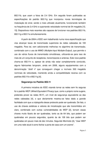 802.11b, que usam a faixa de 2.4 GHz. Em seguida foram publicadas as 
especificações   do   padrão   802.11g   que   incorporou   novas   tecnologias   de 
modulação do sinal, sendo o mais utilizado atualmente, funcionando também 
na frequência de 2,4 GHz e suportando velocidade nominal de 54 megabits [12, 
13]. Dispositivos mais recentes são capazes de funcionar nos padrões 802.11b, 
802.11g e 802.11a simultaneamente. 
A partir de 2004 o IEEE vem trabalhando numa nova especificação que 
visa  alcançar taxas de  transmissão  superiores às redes cabeadas de 100 
megabits. Para tal, vem adicionando melhorias no algoritmo de transmissão, 
combinado com o uso de MIMO (Multiple­Input Multiple­Output), que permite o 
uso de vários fluxos de transmissão simultâneas, utilizando­se para isso de 
mais de um conjunto de receptores, transmissores e antenas. Este novo padrão 
chama­se 802.11n e, apesar de ainda não estar completamente concluído, 
alguns  fabricantes  lançaram,  ainda   em  2008, alguns equipamentos  com a 
denominação   “draft   n”   que   conseguem   chegar   a   incríveis   300   megabits 
nominais de velocidade, mantendo ainda a compatibilidade reversa com os 
padrões 802.11b e 802.11g [4].
Segurança no Padrão 802.11
A primeira iniciativa do IEEE visando tornar as redes sem fio seguras 
foi o padrão WEP (Wired­Equivalent Privacy) que, como o próprio nome sugere, 
pretendia prover às redes Wi­Fi, um nível de segurança equivalente ao das 
redes   cabeadas   [4],   o   que   obviamente   mostrou­se   falso   dada   a   grande 
facilidade com que a criptografia desse protocolo pode ser quebrada. De fato, o 
uso de chaves estáticas e vetores de inicialização que são transmitidos em 
claro,   combinado   com   outras   vulnerabilidades   do   WEP   [2],   tornam   essas 
chaves muito fáceis de ser quebradas, tanto as de 64 bits, que podem ser 
quebradas   em   poucos   segundos,   quanto   às   de   128   bits   que   podem   ser 
quebradas em pouco mais de dez minutos. Segundo Morimoto [4], “Usar WEP 
em uma rede atual é como fechar a porta de casa com um arame”.
Página 5
 
