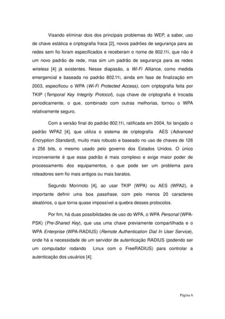 Visando eliminar dois dos principais problemas do WEP, a saber, uso 
de chave estática e criptografia fraca [2], novos padrões de segurança para as 
redes sem fio foram especificados e receberam o nome de 802.11i, que não é 
um novo padrão de rede, mas sim um padrão de segurança para as redes 
wireless  [4] já existentes. Nesse diapasão, a  Wi­Fi Alliance, como medida 
emergencial e baseada no padrão 802.11i, ainda em fase de finalização em 
2003, especificou o WPA (Wi­Fi Protected Access), com criptografia feita por 
TKIP (Temporal Key Integrity Protocol), cuja chave de  criptografia  é trocada 
periodicamente,   o   que,   combinado   com   outras   melhorias,   tornou   o   WPA 
relativamente seguro.
Com a versão final do padrão 802.11i, ratificada em 2004, foi lançado o 
padrão   WPA2   [4],   que   utiliza   o   sistema   de   criptografia     AES   (Advanced 
Encryption Standard), muito mais robusto e baseado no uso de chaves de 128 
a   256   bits,   o   mesmo   usado   pelo   governo   dos   Estados   Unidos.   O   único 
inconveniente é que esse padrão é mais complexo e exige maior poder de 
processamento   dos   equipamentos,   o   que   pode   ser   um   problema   para 
roteadores sem fio mais antigos ou mais baratos.
Segundo   Morimoto   [4],   ao   usar   TKIP   (WPA)   ou   AES   (WPA2),   é 
importante   definir   uma   boa  passfrase,   com   pelo   menos   20   caracteres 
aleatórios, o que torna quase impossível a quebra desses protocolos.
Por fim, há duas possibilidades de uso do WPA, o WPA Personal (WPA­
PSK) (Pre­Shared Key), que usa uma chave previamente compartilhada e o 
WPA Enterprise (WPA­RADIUS) (Remote Authentication Dial In User Service), 
onde há a necessidade de um servidor de autenticação RADIUS (podendo ser 
um   computador   rodando     Linux   com   o   FreeRADIUS)   para   controlar   a 
autenticação dos usuários [4].
Página 6
 