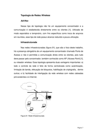Topologia de Redes Wireless
Ad­Hoc 
Nesse tipo de topologia não há um equipamento concentrador e a 
comunicação é estabelecida diretamente entre os clientes [1]. Utilizada de 
modo esporádico e temporário, com fins específicos como troca de arquivos 
em reuniões, esse tipo de rede possui alcance reduzido e pouca utilização.
Infraestruturada 
Nas redes infraestruturadas (figura 01), que são o foco deste trabalho, 
há a presença obrigatória de um equipamento concentrador chamado Ponto de 
Acesso e não é permitida a comunicação direta entre os clientes, pois tudo 
deve passar pelo concentrador, também conhecido como AP (Access Point) [1], 
ou roteador wireless. Essa topologia apresenta duas vantagens importantes: a) 
todo   o  controle   da   rede   é  feito   de   forma   centralizada  como   autenticação, 
limitação de banda, efetuação de bloqueios, habilitação de criptografia,  dentre 
outros; e b) facilidade de interligação da rede  wireless  com redes cabeadas 
pré­existentes e à Internet.
Figura 01: Rede Infraestruturada
Página 7
 