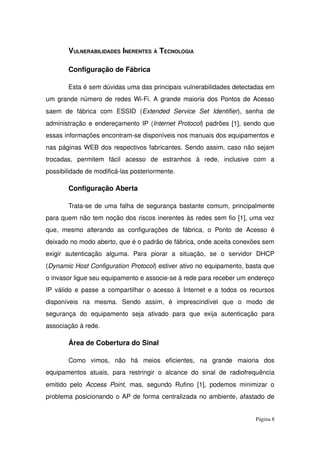 VULNERABILIDADES INERENTES À TECNOLOGIA
Configuração de Fábrica
Esta é sem dúvidas uma das principais vulnerabilidades detectadas em 
um grande número de redes Wi­Fi. A grande maioria dos Pontos de Acesso 
saem   de   fábrica   com   ESSID   (Extended   Service   Set   Identifier),   senha   de 
administração e endereçamento IP (Internet Protocol) padrões [1], sendo que 
essas informações encontram­se disponíveis nos manuais dos equipamentos e 
nas páginas WEB dos respectivos fabricantes. Sendo assim, caso não sejam 
trocadas,   permitem   fácil   acesso   de   estranhos   à   rede,   inclusive   com   a 
possibilidade de modificá­las posteriormente.
Configuração Aberta
Trata­se de uma falha de segurança bastante comum, principalmente 
para quem não tem noção dos riscos inerentes às redes sem fio [1], uma vez 
que,  mesmo  alterando  as configurações de  fábrica, o  Ponto  de  Acesso  é 
deixado no modo aberto, que é o padrão de fábrica, onde aceita conexões sem 
exigir   autenticação   alguma.   Para   piorar   a   situação,   se   o   servidor   DHCP 
(Dynamic Host Configuration Protocol) estiver ativo no equipamento, basta que 
o invasor ligue seu equipamento e associe­se à rede para receber um endereço 
IP válido e passe a compartilhar o acesso à Internet e a todos os recursos 
disponíveis   na   mesma.   Sendo   assim,   é   imprescindível   que   o   modo   de 
segurança   do   equipamento   seja   ativado   para   que   exija   autenticação   para 
associação à rede.
Área de Cobertura do Sinal
Como   vimos,   não   há   meios   eficientes,   na   grande   maioria   dos 
equipamentos  atuais, para  restringir o  alcance  do  sinal  de  radiofrequência 
emitido pelo  Access Point, mas, segundo Rufino [1], podemos minimizar o 
problema posicionando o AP de forma centralizada no ambiente, afastado de 
Página 8
 