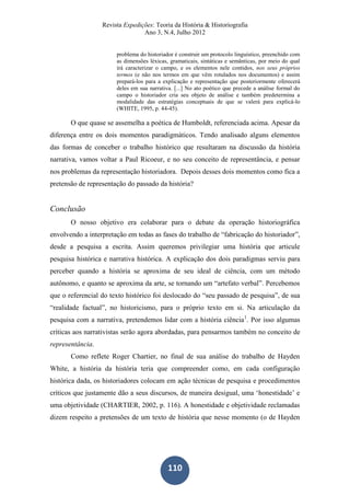 Revista Expedições: Teoria da História & Historiografia
Ano 3, N.4, Julho 2012
110
problema do historiador é construir um protocolo linguístico, preenchido com
as dimensões léxicas, gramaticais, sintáticas e semânticas, por meio do qual
irá caracterizar o campo, e os elementos nele contidos, nos seus próprios
termos (e não nos termos em que vêm rotulados nos documentos) e assim
prepará-los para a explicação e representação que posteriormente oferecerá
deles em sua narrativa. [...] No ato poético que precede a análise formal do
campo o historiador cria seu objeto de análise e também predetermina a
modalidade das estratégias conceptuais de que se valerá para explicá-lo
(WHITE, 1995, p. 44-45).
O que quase se assemelha a poética de Humboldt, referenciada acima. Apesar da
diferença entre os dois momentos paradigmáticos. Tendo analisado alguns elementos
das formas de conceber o trabalho histórico que resultaram na discussão da história
narrativa, vamos voltar a Paul Ricoeur, e no seu conceito de representância, e pensar
nos problemas da representação historiadora. Depois desses dois momentos como fica a
pretensão de representação do passado da história?
Conclusão
O nosso objetivo era colaborar para o debate da operação historiográfica
envolvendo a interpretação em todas as fases do trabalho de “fabricação do historiador”,
desde a pesquisa a escrita. Assim queremos privilegiar uma história que articule
pesquisa histórica e narrativa histórica. A explicação dos dois paradigmas serviu para
perceber quando a história se aproxima de seu ideal de ciência, com um método
autônomo, e quanto se aproxima da arte, se tornando um “artefato verbal”. Percebemos
que o referencial do texto histórico foi deslocado do “seu passado de pesquisa”, de sua
“realidade factual”, no historicismo, para o próprio texto em si. Na articulação da
pesquisa com a narrativa, pretendemos lidar com a história ciência1
. Por isso algumas
críticas aos narrativistas serão agora abordadas, para pensarmos também no conceito de
representância.
Como reflete Roger Chartier, no final de sua análise do trabalho de Hayden
White, a história da história teria que compreender como, em cada configuração
histórica dada, os historiadores colocam em ação técnicas de pesquisa e procedimentos
críticos que justamente dão a seus discursos, de maneira desigual, uma ‘honestidade’ e
uma objetividade (CHARTIER, 2002, p. 116). A honestidade e objetividade reclamadas
dizem respeito a pretensões de um texto de história que nesse momento (o de Hayden
 