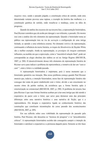 Revista Expedições: Teoria da História & Historiografia
Ano 3, N.4, Julho 2012
112
magistra vitae, sendo o passado julgado; a constituição crítica de sentido, onde uma
determinada vertente provoca uma ruptura, a exemplo da história das mulheres; e a
constituição genética de sentido, onde ressalta-se a mudança, como na idéia de
progresso.
Quando da análise dos recursos de sua terceira fase, a representação historiadora,
Paul Ricoeur considera que ela acaba por denegar o seu referente, o passado. Ele mostra
isso com a análise dos três elementos da representação. Quando o historiador torna ao
público sua representação tem na via da narração a configuração de uma intriga
fechada, se opondo a uma referência externa. No elemento retórico da representação,
continuando a influência da teoria literária, os tropos da Metahistória de Hayden White
são o melhor exemplo. Ainda na representação, os prestígios da imagem continuam
influentes, na medida em que a reprovação, como a “inaceitável solução final”, pode ser
correspondida ao elogio absoluto dos súditos ao rei no Antigo Regime (RICOEUR,
2007, p. 288). O desenvolvimento desses três elementos da representação literária de
Ricoeur serve para indicar o problema da representância, a tentativa de dar um “cara-a-
cara” 1
, entre o leitor e a realidade passada.
A representação historiadora é importante, pois é nesse momento que o
historiador garantiria sua intenção. Mas nosso problema começa quando Paul Ricoeur
anuncia que, todavia, a intenção historiadora, nessa fase de representação literária não
consegue dar conta do pacto estabelecido com o leitor, devido a um crescimento no
mesmo ritmo da pulsão realista, da resistência que a forma literária opõe à
exteriorização no extratextual (RICOEUR, 2007, p. 290). O problema da terceira fase
para Ricoeur é que suas formas literárias acabam por criar uma intriga que não atende a
expectativa do pacto com o leitor, que serve para demarcar uma das principais
diferenças entre uma narrativa histórica e uma narrativa de ficção, que é a
representância. Ela designa a expectativa ligada ao conhecimento histórico das
construções que constituem reconstruções do curso passado dos acontecimentos
(RICOEUR, 2007, p. 289).
Em sua reflexão sobre essa viabilidade da representação do passado pela
história, Paul Ricoeur, não descartou as “técnicas de pesquisa” e os “procedimentos
críticos”. A representação historiadora sozinha não conseguiria cumprir a intenção do
historiador e satisfazer a expectativa e a promessa daquele pacto. Somente as três fases
 