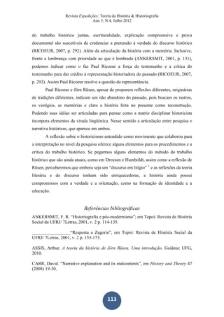 Revista Expedições: Teoria da História & Historiografia
Ano 3, N.4, Julho 2012
113
do trabalho histórico juntas, escrituralidade, explicação compreensiva e prova
documental são suscetíveis de credenciar a pretensão à verdade do discurso histórico
(RICOEUR, 2007, p. 292). Além da articulação da história com a memória. Inclusive,
frente a lembrança com prioridade ao que é lembrado (ANKERSMIT, 2001, p. 131),
podemos indicar como o faz Paul Ricoeur a força do testemunho e a crítica do
testemunho para dar crédito à representação historiadora do passado (RICOEUR, 2007,
p. 293). Assim Paul Ricoeur resolve a questão da representância.
Paul Ricoeur e Jörn Rüsen, apesar de proporem reflexões diferentes, originárias
de tradições diferentes, indicam um não abandono do passado, pois buscam os rastros,
os vestígios, as memórias e claro a história feita no presente como reconstrução.
Podendo suas idéias ser articuladas para pensar como a matriz disciplinar historicista
incorpora elementos da virada lingüística. Nesse sentido a articulação entre pesquisa e
narrativa históricas, que aparece em ambos.
A reflexão sobre o historicismo entendido como movimento que colaborou para
a interpretação no nível da pesquisa oferece alguns elementos para os procedimentos e a
crítica do trabalho histórico. Se pegarmos alguns elementos do método do trabalho
histórico que são ainda atuais, como em Droysen e Humboldt, assim como a reflexão de
Rüsen, perceberemos que embora seja um “discurso em litígio” 1
e as reflexões da teoria
literária e do discurso tenham sido enriquecedoras, a história ainda possui
compromissos com a verdade e a orientação, como na formação de identidade e a
educação.
Referências bibliográficas
ANKERSMIT, F. R. “Historiografia e pós-modernismo”; em Topoi: Revista de História
Social da UFRJ/ 7Letras, 2001, v. 2 p. 114-135.
_________________“Resposta a Zagorin”, em Topoi: Revista de História Social da
UFRJ/ 7Letras, 2001, v. 2 p. 153-173.
ASSIS, Arthur. A teoria da história de Jörn Rüsen. Uma introdução. Goiânia: UFG,
2010.
CARR, David. “Narrative explanation and its malcontents”, em History and Theory 47
(2008) 19-30.
 