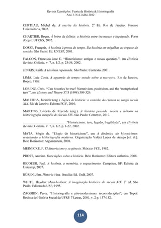 Revista Expedições: Teoria da História & Historiografia
Ano 3, N.4, Julho 2012
114
CERTEAU, Michel de. A escrita da história. 2a
Ed. Rio de Janeiro: Forense
Universitária, 2002.
CHARTIER, Roger. À beira da falésia: a história entre incertezas e inquietude. Porto
Alegre: UFRGS, 2002.
DOSSE, François. A história à prova do tempo. Da história em migalhas ao regaste do
sentido. São Paulo: Ed. UNESP, 2001.
FALCON, Francisco José C. “Historicismo: antigas e novas questões.”, em História
Revista, Goiânia, v. 7, n. 1/2. p. 23-54, 2002.
JENKIS, Keith. A História repensada. São Paulo: Contexto, 2001.
LIMA, Luiz Costa. A aguarrás do tempo: estudo sobre a narrativa. Rio de Janeiro,
Rocco, 1989.
LORENZ, Chris. “Can histories be true? Narrativism, positivism, and the ‘metaphorical
turn’”, em History and Theory 37/3 (1998) 309-329.
MALERBA, Jurandir (org.). Lições de história: o caminho da ciência no longo século
XIX. Rio de Janeiro: Editora FGV, 2010.
MARTINS, Estevão de Resende (org.). A história pensada: teoria e método na
historiografia européia do Século XIX. São Paulo: Contexto, 2010.
___________________________“Historicismo: tese, legado, fragilidade”, em História
Revista, Goiânia, v. 7, n. 1/2. p. 1-22, 2002.
MATA, Sérgio da. “Elogio do historicismo”, em A dinâmica do historicismo:
revisitando a historiografia moderna. Organização Valdei Lopes de Araujo [et. al.].
Belo Horizonte: Argvmentvm, 2008.
MEINECKE, F. El historicismo y su gênesis. México: FCE, 1982.
PROST, Antoine. Doze lições sobre a história. Belo Horizonte: Editora autêntica, 2008.
RICOEUR, Paul. A história, a memória, o esquecimento. Campinas, SP: Editora da
Unicamp, 2007.
RÜSEN, Jörn. História Viva. Brasília: Ed. UnB, 2007.
WHITE, Hayden. Meta-história: A imaginação histórica do século XIX. 2a
ed. São
Paulo: Editora da USP, 1995.
ZAGORIN, Perez. “Historiografia e pós-modernismo: reconsiderações”, em Topoi:
Revista de História Social da UFRJ/ 7 Letras, 2001, v. 2 p. 137-152.
 