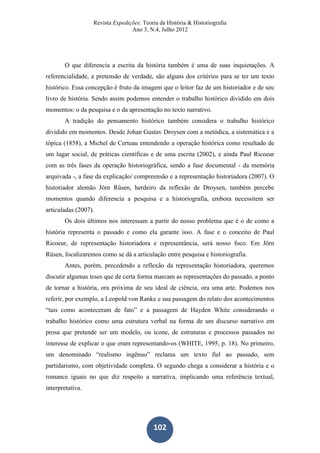 Revista Expedições: Teoria da História & Historiografia
Ano 3, N.4, Julho 2012
102
O que diferencia a escrita da história também é uma de suas inquietações. A
referencialidade, a pretensão de verdade, são alguns dos critérios para se ter um texto
histórico. Essa concepção é fruto da imagem que o leitor faz de um historiador e de seu
livro de história. Sendo assim podemos entender o trabalho histórico dividido em dois
momentos: o da pesquisa e o da apresentação no texto narrativo.
A tradição do pensamento histórico também considera o trabalho histórico
dividido em momentos. Desde Johan Gustav Droysen com a metódica, a sistemática e a
tópica (1858), a Michel de Certeau entendendo a operação histórica como resultado de
um lugar social, de práticas científicas e de uma escrita (2002), e ainda Paul Ricoeur
com as três fases da operação historiográfica, sendo a fase documental - da memória
arquivada -, a fase da explicação/ compreensão e a representação historiadora (2007). O
historiador alemão Jörn Rüsen, herdeiro da reflexão de Droysen, também percebe
momentos quando diferencia a pesquisa e a historiografia, embora necessitem ser
articuladas (2007).
Os dois últimos nos interessam a partir do nosso problema que é o de como a
história representa o passado e como ela garante isso. A fase e o conceito de Paul
Ricoeur, de representação historiadora e representância, será nosso foco. Em Jörn
Rüsen, focalizaremos como se dá a articulação entre pesquisa e historiografia.
Antes, porém, precedendo a reflexão da representação historiadora, queremos
discutir algumas teses que de certa forma marcam as representações do passado, a ponto
de tornar a história, ora próxima de seu ideal de ciência, ora uma arte. Podemos nos
referir, por exemplo, a Leopold von Ranke e sua passagem do relato dos acontecimentos
“tais como aconteceram de fato” e a passagem de Hayden White considerando o
trabalho histórico como uma estrutura verbal na forma de um discurso narrativo em
prosa que pretende ser um modelo, ou ícone, de estruturas e processos passados no
interesse de explicar o que eram representando-os (WHITE, 1995, p. 18). No primeiro,
um denominado “realismo ingênuo” reclama um texto fiel ao passado, sem
partidarismo, com objetividade completa. O segundo chega a considerar a história e o
romance iguais no que diz respeito a narrativa, implicando uma referência textual,
interpretativa.
 
