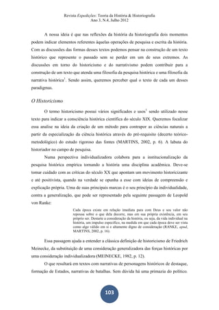 Revista Expedições: Teoria da História & Historiografia
Ano 3, N.4, Julho 2012
103
A nossa ideia é que nas reflexões da história da historiografia dois momentos
podem indicar elementos referentes àquelas operações de pesquisa e escrita da história.
Com as discussões das formas desses textos podemos pensar na construção de um texto
histórico que represente o passado sem se perder em um de seus extremos. As
discussões em torno do historicismo e do narrativismo podem contribuir para a
construção de um texto que atenda uma filosofia da pesquisa histórica e uma filosofia da
narrativa histórica1
. Sendo assim, queremos perceber qual o texto de cada um desses
paradigmas.
O Historicismo
O termo historicismo possui vários significados e usos1
sendo utilizado nesse
texto para indicar a consciência histórica científica do século XIX. Queremos focalizar
essa analise na ideia da criação de um método para contrapor as ciências naturais a
partir da especialização da ciência histórica através do pré-requisito (decerto teórico-
metodológico) do estudo rigoroso das fontes (MARTINS, 2002, p. 6). A labuta do
historiador no campo de pesquisa.
Numa perspectiva individualizadora colabora para a institucionalização da
pesquisa histórica empírica tornando a história uma disciplina acadêmica. Deve-se
tomar cuidado com as críticas do século XX que apontam um movimento historicizante
e até positivista, quando na verdade se opunha a esse com ideias de compreensão e
explicação própria. Uma de suas principais marcas é o seu princípio da individualidade,
contra a generalização, que pode ser representado pela seguinte passagem de Leopold
von Ranke:
Cada época existe em relação imediata para com Deus e seu valor não
repousa sobre o que dela decorre, mas em sua própria existência, em seu
próprio ser. Destarte a consideração da história, ou seja, da vida individual na
história, um impulso específico, na medida em que cada época deve ser vista
como algo válido em si e altamente digno de consideração (RANKE, apud,
MARTINS, 2002, p. 16).
Essa passagem ajuda a entender a clássica definição de historicismo de Friedrich
Meinecke, da substituição de uma consideração generalizadora das forças históricas por
uma consideração individualizadora (MEINECKE, 1982, p. 12).
O que resultará em textos com narrativas de personagens históricos de destaque,
formação de Estados, narrativas de batalhas. Sem dúvida há uma primazia do político.
 