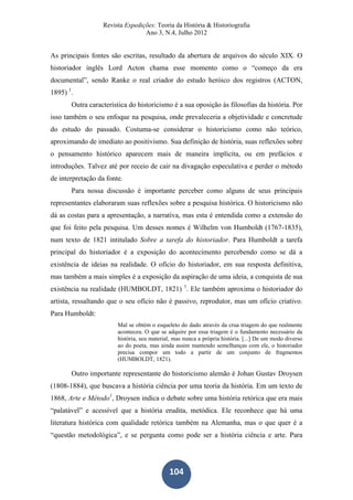Revista Expedições: Teoria da História & Historiografia
Ano 3, N.4, Julho 2012
104
As principais fontes são escritas, resultado da abertura de arquivos do século XIX. O
historiador inglês Lord Acton chama esse momento como o “começo da era
documental”, sendo Ranke o real criador do estudo heróico dos registros (ACTON,
1895) 1
.
Outra característica do historicismo é a sua oposição às filosofias da história. Por
isso também o seu enfoque na pesquisa, onde prevaleceria a objetividade e concretude
do estudo do passado. Costuma-se considerar o historicismo como não teórico,
aproximando de imediato ao positivismo. Sua definição de história, suas reflexões sobre
o pensamento histórico aparecem mais de maneira implícita, ou em prefácios e
introduções. Talvez até por receio de cair na divagação especulativa e perder o método
de interpretação da fonte.
Para nossa discussão é importante perceber como alguns de seus principais
representantes elaboraram suas reflexões sobre a pesquisa histórica. O historicismo não
dá as costas para a apresentação, a narrativa, mas esta é entendida como a extensão do
que foi feito pela pesquisa. Um desses nomes é Wilhelm von Humboldt (1767-1835),
num texto de 1821 intitulado Sobre a tarefa do historiador. Para Humboldt a tarefa
principal do historiador é a exposição do acontecimento percebendo como se dá a
existência de ideias na realidade. O ofício do historiador, em sua resposta definitiva,
mas também a mais simples é a exposição da aspiração de uma ideia, a conquista de sua
existência na realidade (HUMBOLDT, 1821) 1
. Ele também aproxima o historiador do
artista, ressaltando que o seu ofício não é passivo, reprodutor, mas um ofício criativo.
Para Humboldt:
Mal se obtém o esqueleto do dado através da crua triagem do que realmente
aconteceu. O que se adquire por essa triagem é o fundamento necessário da
história, seu material, mas nunca a própria história. [...] De um modo diverso
ao do poeta, mas ainda assim mantendo semelhanças com ele, o historiador
precisa compor um todo a partir de um conjunto de fragmentos
(HUMBOLDT, 1821).
Outro importante representante do historicismo alemão é Johan Gustav Droysen
(1808-1884), que buscava a história ciência por uma teoria da história. Em um texto de
1868, Arte e Método1
, Droysen indica o debate sobre uma história retórica que era mais
“palatável” e acessível que a história erudita, metódica. Ele reconhece que há uma
literatura histórica com qualidade retórica também na Alemanha, mas o que quer é a
“questão metodológica”, e se pergunta como pode ser a história ciência e arte. Para
 