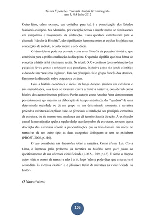 Revista Expedições: Teoria da História & Historiografia
Ano 3, N.4, Julho 2012
106
Outro fator, talvez externo, que contribua para tal, é a consolidação dos Estados
Nacionais europeus. Na Alemanha, por exemplo, temos o envolvimento de historiadores
em campanhas e movimentos da unificação. Essas questões contribuíram para o
chamado “século da História”, não significando harmonia entre as escolas históricas nas
concepções de método, acontecimento e até ciência.
O historicismo pode ser pensado como uma filosofia da pesquisa histórica, que
contribuiu para a profissionalização da disciplina. O que não significa que essa forma de
conceber a história foi totalmente aceita. No século XX o contínuo desenvolvimento das
pesquisas levou grupos a refutarem esse paradigma, inclusive como não sendo científico
e dono de um “realismo ingênuo”. Um dos principais foi o grupo francês dos Annales.
Em torno da discussão sobre os textos e os fatos.
Com a história econômica e social, da longa duração, pautada em estruturas e
nas mentalidades, suas teses se levantam contra a história narrativa, considerada como
história dos acontecimentos políticos. Porém autores como Antoine Prost demonstraram
posteriormente que mesmo na elaboração do tempo sincrônico, dos “quadros” de uma
determinada sociedade ou de um grupo em um determinado momento, a narrativa
precede a estrutura ao explicar como se processou a instalação dos principais elementos
da estrutura, ou até mesmo uma mudança que dá termino àquela duração. A explicação
causal da narrativa faz apelo a regularidades que dependem de estruturas, ao passo que a
descrição das estruturas recorre a personalizações que as transformam em atores de
narrativas de um outro tipo; as duas categorias distinguem-se sem se excluírem
(PROST, 2008, p. 216).
O que contribuirá nas discussões sobre a narrativa. Como afirma Luiz Costa
Lima, o interesse pelo problema da narrativa na história corre pari passu ao
questionamento de sua afirmada cientificidade (LIMA, 1989, p.16). E como o próprio
autor relata o oposto da narrativa não é a lei, logo “não se pode dizer que a narrativa é
secundária às ciências exatas”, e é plausível tratar da narrativa na cientificidade da
história.
O Narrativismo
 