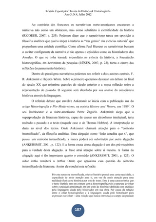 Revista Expedições: Teoria da História & Historiografia
Ano 3, N.4, Julho 2012
107
Ao contrário dos franceses os narrativistas norte-americanos encararam a
narrativa não como um obstáculo, mas como substituto à cientificidade da história
(RICOEUR, 2007, p. 253). Podemos dizer que o narrativismo nasce em oposição a
filosofia analítica que queria impor à história as “leis gerais” das ciências naturais1
que
propunham uma unidade científica. Como afirma Paul Ricoeur os narrativistas buscam
o caráter configurante da narrativa e não apenas o episódico como os historiadores dos
Annales. O que se tinha tornado secundário na ciência da história, a formatação
historiográfica, em detrimento da pesquisa (RÜSEN, 2007, p. 22), torna o centro das
reflexões do pensamento histórico.
Dentro do paradigma narrativista podemos nos referir a dois autores centrais, F.
R. Ankersmit e Hayden White. Sobre o primeiro queremos destacar um debate do final
do século XX que relembra questões do século anterior e a nossa reflexão sobre a
representação do passado. O segundo será abordado por sua análise da consciência
histórica através da linguagem.
O referido debate que envolve Ankersmit se inicia com a publicação sua do
artigo Historiografia e Pós-Modernismo, na revista History and Theory, em 19891
. O
seu interlocutor é o norte-americano Perez Zagorin. Ankersmit alega que a
superprodução de literatura histórica, capaz de causar um alcoolismo intelectual, teria
roubado o passado e o texto (naquele caso o de Thomas Hobbes). A interpretação se
daria ao nível dos textos. Onde Ankersmit chamará atenção para o “contexto
intensificado”, da filosofia analítica. Uma alegação como “João acredita que x”, que
possui um contexto intensificado, x nunca poderá ser substituído por outra alegação
(ANKERSMIT, 2001, p. 122). E a forma exata dessa alegação é um dos pré-requisitos
para a verdade desta alegação. A frase atrai atenção sobre si mesma. A forma da
alegação aqui é tão importante quanto o conteúdo (ANKERSMIT, 2001, p. 123). O
autor então remeterá a Arthur Danto que aproxima essa questão do contexto
intensificado da literatura. Assim ele conclui esta reflexão:
Por esta natureza intensificada, o texto literário possui uma certa opacidade, a
capacidade de atrair atenção para si, em vez de atrair atenção para uma
realidade fictícia ou histórica por trás do texto. Essa é uma característica que
o texto literário tem em comum com a historiografia; pois a natureza do olhar
sobre o passado apresentado em um texto de história é definida com exatidão
pela linguagem usada pelo historiador em sua obra. Por causa da relação
entre o olhar historiográfico e a linguagem usada pelo historiador para
expressar este olhar – uma relação que nunca entrecruza o campo do passado
 