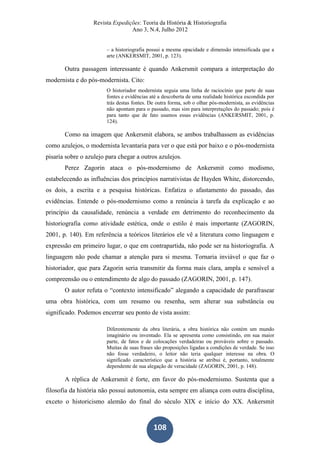 Revista Expedições: Teoria da História & Historiografia
Ano 3, N.4, Julho 2012
108
– a historiografia possui a mesma opacidade e dimensão intensificada que a
arte (ANKERSMIT, 2001, p. 123).
Outra passagem interessante é quando Ankersmit compara a interpretação do
modernista e do pós-modernista. Cito:
O historiador modernista seguia uma linha de raciocínio que parte de suas
fontes e evidências até a descoberta de uma realidade histórica escondida por
trás destas fontes. De outra forma, sob o olhar pós-modernista, as evidências
não apontam para o passado, mas sim para interpretações do passado; pois é
para tanto que de fato usamos essas evidências (ANKERSMIT, 2001, p.
124).
Como na imagem que Ankersmit elabora, se ambos trabalhassem as evidências
como azulejos, o modernista levantaria para ver o que está por baixo e o pós-modernista
pisaria sobre o azulejo para chegar a outros azulejos.
Perez Zagorin ataca o pós-modernismo de Ankersmit como modismo,
estabelecendo as influências dos princípios narrativistas de Hayden White, distorcendo,
os dois, a escrita e a pesquisa históricas. Enfatiza o afastamento do passado, das
evidências. Entende o pós-modernismo como a renúncia à tarefa da explicação e ao
princípio da causalidade, renúncia a verdade em detrimento do reconhecimento da
historiografia como atividade estética, onde o estilo é mais importante (ZAGORIN,
2001, p. 140). Em referência a teóricos literários ele vê a literatura como linguagem e
expressão em primeiro lugar, o que em contrapartida, não pode ser na historiografia. A
linguagem não pode chamar a atenção para si mesma. Tornaria inviável o que faz o
historiador, que para Zagorin seria transmitir da forma mais clara, ampla e sensível a
compreensão ou o entendimento de algo do passado (ZAGORIN, 2001, p. 147).
O autor refuta o “contexto intensificado” alegando a capacidade de parafrasear
uma obra histórica, com um resumo ou resenha, sem alterar sua substância ou
significado. Podemos encerrar seu ponto de vista assim:
Diferentemente da obra literária, a obra histórica não contém um mundo
imaginário ou inventado. Ela se apresenta como consistindo, em sua maior
parte, de fatos e de colocações verdadeiras ou prováveis sobre o passado.
Muitas de suas frases são proposições ligadas a condições de verdade. Se isso
não fosse verdadeiro, o leitor não teria qualquer interesse na obra. O
significado característico que a história se atribui é, portanto, totalmente
dependente de sua alegação de veracidade (ZAGORIN, 2001, p. 148).
A réplica de Ankersmit é forte, em favor do pós-modernismo. Sustenta que a
filosofia da história não possui autonomia, esta sempre em aliança com outra disciplina,
exceto o historicismo alemão do final do século XIX e início do XX. Ankersmit
 