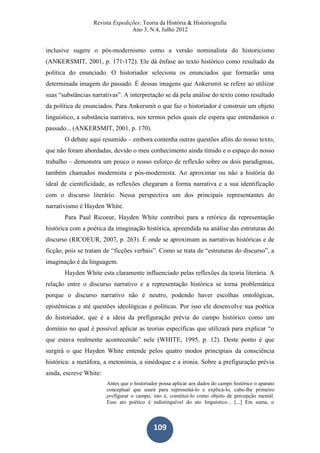 Revista Expedições: Teoria da História & Historiografia
Ano 3, N.4, Julho 2012
109
inclusive sugere o pós-modernismo como a versão nominalista do historicismo
(ANKERSMIT, 2001, p. 171-172). Ele dá ênfase ao texto histórico como resultado da
política do enunciado. O historiador seleciona os enunciados que formarão uma
determinada imagem do passado. É dessas imagens que Ankersmit se refere ao utilizar
suas “substâncias narrativas”. A interpretação se dá pela análise do texto como resultado
da política de enunciados. Para Ankersmit o que faz o historiador é construir um objeto
linguístico, a substância narrativa, nos termos pelos quais ele espera que entendamos o
passado... (ANKERSMIT, 2001, p. 170).
O debate aqui resumido – embora contenha outras questões afins do nosso texto,
que não foram abordadas, devido o meu conhecimento ainda tímido e o espaço do nosso
trabalho – demonstra um pouco o nosso esforço de reflexão sobre os dois paradigmas,
também chamados modernista e pós-modernista. Ao aproximar ou não a história do
ideal de cientificidade, as reflexões chegaram a forma narrativa e a sua identificação
com o discurso literário. Nessa perspectiva um dos principais representantes do
narrativismo é Hayden White.
Para Paul Ricoeur, Hayden White contribui para a retórica da representação
histórica com a poética da imaginação histórica, apreendida na análise das estruturas do
discurso (RICOEUR, 2007, p. 263). É onde se aproximam as narrativas históricas e de
ficção, pois se tratam de “ficções verbais”. Como se trata de “estruturas do discurso”, a
imaginação é da linguagem.
Hayden White esta claramente influenciado pelas reflexões da teoria literária. A
relação entre o discurso narrativo e a representação histórica se torna problemática
porque o discurso narrativo não é neutro, podendo haver escolhas ontológicas,
epistêmicas e até questões ideológicas e políticas. Por isso ele desenvolve sua poética
do historiador, que é a ideia da prefiguração prévia do campo histórico como um
domínio no qual é possível aplicar as teorias específicas que utilizará para explicar “o
que estava realmente acontecendo” nele (WHITE, 1995, p. 12). Deste ponto é que
surgirá o que Hayden White entende pelos quatro modos principiais da consciência
histórica: a metáfora, a metonímia, a sinédoque e a ironia. Sobre a prefiguração prévia
ainda, escreve White:
Antes que o historiador possa aplicar aos dados do campo histórico o aparato
conceptual que usará para representá-lo e explicá-lo, cabe-lhe primeiro
prefigurar o campo, isto é, constituí-lo como objeto de percepção mental.
Esse ato poético é indistinguível do ato linguístico... [...] Em suma, o
 