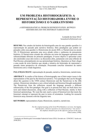 Revista Expedições: Teoria da História & Historiografia
Ano 3, N.4, Julho 2012
101
UM PROBLEMA HISTORIOGRÁFICO: A
REPRESENTAÇÃO HISTORIADORA ENTRE O
HISTORICISMO E O NARRATIVISMO
A HISTORIOGRAPHICAL PROBLEM REPRESENTATION: BETWEEN
HISTORICISM AND THE HISTORIAN NARRATIVISM
Leonardo de Jesus Silva
leonardosilva9@hotmail.com
RESUMO: Nos estudos da história da historiografia uma de suas grandes questões é a
representação do passado pela narrativa histórica. Dois paradigmas que podem ser
pensados sobre essa questão é o Historicismo do século XIX e o Narrativismo no século
XX. O Historicismo apresenta uma nova atitude crítica e autônoma do pensamento
histórico. O Narrativismo oriundo das reflexões em torno da linguagem apresenta uma
referencialidade diferente do primeiro paradigma. O nosso objetivo é apresentar como
são construídos esses dois textos e as discussões afins, juntamente com uma reflexão de
Paul Ricoeur, principalmente em sua epistemologia histórica. Queremos ao final, chegar
a uma noção de texto histórico que atenda a tentativa do historiador de representar o
passado numa perspectiva de orientação. Procurando conciliar elementos da matriz
historicista com a virada linguística.
PALAVRAS-CHAVE: representação do passado, narrativa, historicismo, narrativismo.
ABSTRACT: In studies of the history of historiography one of their major issues is the
representation of the past by the historical narrative. Two paradigms that can be thought
about this question is the 19TH century Historicism and the Narrativism in the 20th
century. Historicism introduces a new critical attitude and historical thought unattended.
The Narrativism from the reflections around the language presents a different
referenciality of the first paradigm. Our goal is to present how they are built these two
texts and related discussions, along with a reflection of Paul Ricoeur, mainly in their
historical epistemology. We want the end, reach a sense of historical text that meets the
historian's attempt to represent the past in terms of orientation. Looking for reconcile
historicist array elements with the linguistic turn.
KEYWORDS: representation of past, Historicism, narrative, narrativism.
For the original meaning of the Greek Word historia is not story, but inquiry.
And therefore, whenever narratives are characterized as “true stories”,
the emphasis should be put on the adjective and not on the noun.
Chris Lorenz, (1998).

Graduado em História pela Universidade Federal de Goiás (UEG). Enviado em: 12/04/2012. Aceito em:
29/06/2012.
 