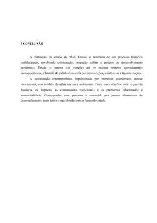 3 CONCLUSÃO
A formação do estado de Mato Grosso é resultado de um processo histórico
multifacetado, envolvendo colonização, ocupação militar e projetos de desenvolvimento
econômico. Desde os tempos das monções até os grandes projetos agroindustriais
contemporâneos, a história do estado é marcada por contradições, resistências e transformações.
A colonização contemporânea, impulsionada por interesses econômicos, trouxe
crescimento, mas também desafios sociais e ambientais. Entre esses desafios estão a questão
fundiária, os impactos às comunidades tradicionais e os problemas relacionados à
sustentabilidade. Compreender esse percurso é essencial para pensar alternativas de
desenvolvimento mais justas e equilibradas para o futuro do estado.
 