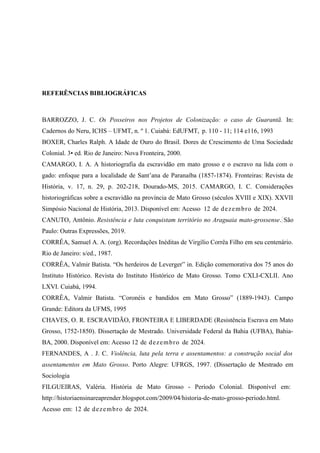REFERÊNCIAS BIBLIOGRÁFICAS
BARROZZO, J. C. Os Posseiros nos Projetos de Colonização: o caso de Guarantã. In:
Cadernos do Neru, ICHS – UFMT, n. º 1. Cuiabá: EdUFMT, p. 110 - 11; 114 e116, 1993
BOXER, Charles Ralph. A Idade de Ouro do Brasil. Dores de Crescimento de Uma Sociedade
Colonial. 3• ed. Rio de Janeiro: Nova Fronteira, 2000.
CAMARGO, I. A. A historiografia da escravidão em mato grosso e o escravo na lida com o
gado: enfoque para a localidade de Sant’ana de Paranaíba (1857-1874). Fronteiras: Revista de
História, v. 17, n. 29, p. 202-218, Dourado-MS, 2015. CAMARGO, I. C. Considerações
historiográficas sobre a escravidão na província de Mato Grosso (séculos XVIII e XIX). XXVII
Simpósio Nacional de História, 2013. Disponível em: Acesso 12 de dezembro de 2024.
CANUTO, Antônio. Resistência e luta conquistam território no Araguaia mato-grossense. São
Paulo: Outras Expressões, 2019.
CORRÊA, Samuel A. A. (org). Recordações Inéditas de Virgílio Corrêa Filho em seu centenário.
Rio de Janeiro: s/ed., 1987.
CORRÊA, Valmir Batista. “Os herdeiros de Leverger” in. Edição comemorativa dos 75 anos do
Instituto Histórico. Revista do Instituto Histórico de Mato Grosso. Tomo CXLI-CXLII. Ano
LXVI. Cuiabá, 1994.
CORRÊA, Valmir Batista. “Coronéis e bandidos em Mato Grosso” (1889-1943). Campo
Grande: Editora da UFMS, 1995
CHAVES, O. R. ESCRAVIDÃO, FRONTEIRA E LIBERDADE (Resistência Escrava em Mato
Grosso, 1752-1850). Dissertação de Mestrado. Universidade Federal da Bahia (UFBA), Bahia-
BA, 2000. Disponível em: Acesso 12 de dezembro de 2024.
FERNANDES, A . J. C. Violência, luta pela terra e assentamentos: a construção social dos
assentamentos em Mato Grosso. Porto Alegre: UFRGS, 1997. (Dissertação de Mestrado em
Sociologia
FILGUEIRAS, Valéria. História de Mato Grosso - Período Colonial. Disponível em:
http://historiaensinareaprender.blogspot.com/2009/04/historia-de-mato-grosso-periodo.html.
Acesso em: 12 de dezembro de 2024.
 