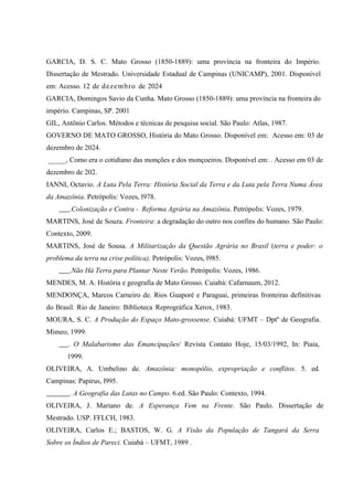 GARCIA, D. S. C. Mato Grosso (1850-1889): uma província na fronteira do Império.
Dissertação de Mestrado. Universidade Estadual de Campinas (UNICAMP), 2001. Disponível
em: Acesso. 12 de dezembro de 2024
GARCIA, Domingos Savio da Cunha. Mato Grosso (1850-1889): uma província na fronteira do
império. Campinas, SP. 2001
GIL, Antônio Carlos. Métodos e técnicas de pesquisa social. São Paulo: Atlas, 1987.
GOVERNO DE MATO GROSSO, História do Mato Grosso. Disponível em: Acesso em: 03 de
dezembro de 2024.
_____, Como era o cotidiano das monções e dos monçoeiros. Disponível em: . Acesso em 03 de
dezembro de 202.
IANNI, Octavio. A Luta Pela Terra: História Social da Terra e da Luta pela Terra Numa Área
da Amazônia. Petrópolis: Vozes, l978.
.Colonização e Contra - Reforma Agrária na Amazônia. Petrópolis: Vozes, 1979.
MARTINS, José de Souza. Fronteira: a degradação do outro nos confins do humano. São Paulo:
Contexto, 2009.
MARTINS, José de Sousa. A Militarização da Questão Agrária no Brasil (terra e poder: o
problema da terra na crise política). Petrópolis: Vozes, l985.
.Não Há Terra para Plantar Neste Verão. Petrópolis: Vozes, 1986.
MENDES, M. A. História e geografia de Mato Grosso. Cuiabá: Cafarnaum, 2012.
MENDONÇA, Marcos Carneiro de. Rios Guaporé e Paraguai, primeiras fronteiras definitivas
do Brasil. Rio de Janeiro: Biblioteca Reprográfica Xerox, 1983.
MOURA, S. C. A Produção do Espaço Mato-grossense. Cuiabá: UFMT – Dptº de Geografia.
Mimeo, 1999.
. O Malabarismo das Emancipações/ Revista Contato Hoje, 15/03/1992, In: Piaia,
1999.
OLIVEIRA, A. Umbelino de. Amazônia: monopólio, expropriação e conflitos. 5. ed.
Campinas: Papirus, l995.
. A Geografia das Lutas no Campo. 6.ed. São Paulo: Contexto, 1994.
OLIVEIRA, J. Mariano de. A Esperança Vem na Frente. São Paulo. Dissertação de
Mestrado. USP. FFLCH, 1983.
OLIVEIRA, Carlos E.; BASTOS, W. G. A Visão da População de Tangará da Serra
Sobre os Índios de Pareci. Cuiabá – UFMT, 1989 .
 