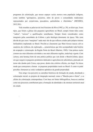 programas de colonização, que nesses espaços vazios morava uma população indígena,
como também “garimpeiros, posseiros, além de povos e comunidades tradicionais
representados por extrativistas, pescadores, quilombolas e ribeirinhos.” (MENDES,
2012:201).
Vale ressaltar as palavras de José Graziano da Silva (1982, p. 20), ao dizer que, Esses
tipos, que foram a gênese dos pequenos agricultores no Brasil, sempre foram tidos como
“vadios”, “ociosos” e qualificações semelhantes. Sempre foram considerados como
marginais pelas autoridades da Colônia e pela ideologia dominante da época. Não resta
dúvida de que esses “marginais” nada mais são do que reflexos criados pelo próprio sistema
latifundiário implantado no Brasil. Percebe-se claramente que Mato Grosso nasceu sob os
auspícios da violência, da exploração..., características que têm acompanhado toda história
da ocupação e colonização da Região Norte do Brasil (Martins, 1985). Uma prática muito
comum nas mais diferentes atividades e nas mais diferentes regiões, ainda hoje vigente. Com
certeza, uma herança forte de uma prática política que vem desde o Brasil-Colônia, época
em que surgem os pequenos produtores dedicados à agricultura de subsistência, praticada em
terras não doadas pela Coroa, cuja posse, dentro dos critérios oficiais, era ilegal. Foi desse
modo que começaram a formar as pequenas propriedades rurais no Brasil. E como se pode
perceber, formaram-se como verdadeiros apêndices da grande propriedade.
Este artigo visa percorrer os caminhos históricos da formação do estado, abordando a
colonização inicial, os projetos de integração nacional, como a "Marcha para o Oeste", e os
efeitos da colonização contemporânea. Com base em fontes bibliográficas, busca-se analisar
como tais processos contribuíram para a formação da identidade e da estrutura territorial atual
do estado.
.
 