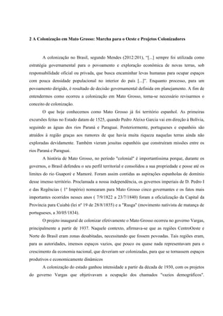 2 A Colonização em Mato Grosso: Marcha para o Oeste e Projetos Colonizadores
A colonização no Brasil, segundo Mendes (2012:201), “[...] sempre foi utilizada como
estratégia governamental para o povoamento e exploração econômica de novas terras, sob
responsabilidade oficial ou privada, que busca encaminhar levas humanas para ocupar espaços
com pouca densidade populacional no interior do país [...]”. Enquanto processo, para um
povoamento dirigido, é resultado de decisão governamental definida em planejamento. A fim de
entendermos como ocorreu a colonização em Mato Grosso, torna-se necessário revisarmos o
conceito de colonização.
O que hoje conhecemos como Mato Grosso já foi território espanhol. As primeiras
excursões feitas no Estado datam de 1525, quando Pedro Aleixo Garcia vai em direção à Bolívia,
seguindo as águas dos rios Paraná e Paraguai. Posteriormente, portugueses e espanhóis são
atraídos à região graças aos rumores de que havia muita riqueza naquelas terras ainda não
exploradas devidamente. Também vieram jesuítas espanhóis que construíram missões entre os
rios Paraná e Paraguai.
A história de Mato Grosso, no período "colonial" é importantíssima porque, durante os
governos, o Brasil defendeu o seu perfil territorial e consolidou a sua propriedade e posse até os
limites do rio Guaporé e Mamoré. Foram assim contidas as aspirações espanholas de domínio
desse imenso território. Proclamada a nossa independência, os governos imperiais de D. Pedro I
e das Regências ( 1º Império) nomearam para Mato Grosso cinco governantes e os fatos mais
importantes ocorridos nesses anos ( 7/9/1822 a 23/7/1840) foram a oficialização da Capital da
Província para Cuiabá (lei nº 19 de 28/8/1835) e a "Rusga" (movimento nativista de matança de
portugueses, a 30/05/1834).
O projeto inaugural de colonizar efetivamente o Mato Grosso ocorreu no governo Vargas,
principalmente a partir de 1937. Naquele contexto, afirmava-se que as regiões CentroOeste e
Norte do Brasil eram zonas desabitadas, necessitando que fossem povoadas. Tais regiões eram,
para as autoridades, imensos espaços vazios, que pouco ou quase nada representavam para o
crescimento da economia nacional, que deveriam ser colonizadas, para que se tornassem espaços
produtivos e economicamente dinâmicos
A colonização do estado ganhou intensidade a partir da década de 1930, com os projetos
do governo Vargas que objetivavam a ocupação dos chamados "vazios demográficos".
 