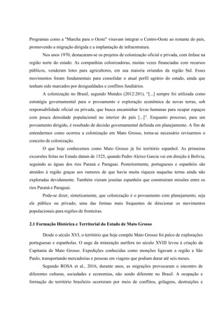Programas como a "Marcha para o Oeste" visavam integrar o Centro-Oeste ao restante do país,
promovendo a migração dirigida e a implantação de infraestrutura.
Nos anos 1970, destacaram-se os projetos de colonização oficial e privada, com ênfase na
região norte do estado. As companhias colonizadoras, muitas vezes financiadas com recursos
públicos, venderam lotes para agricultores, em sua maioria oriundos da região Sul. Esses
movimentos foram fundamentais para consolidar o atual perfil agrário do estado, ainda que
tenham sido marcados por desigualdades e conflitos fundiários.
A colonização no Brasil, segundo Mendes (2012:201), “[...] sempre foi utilizada como
estratégia governamental para o povoamento e exploração econômica de novas terras, sob
responsabilidade oficial ou privada, que busca encaminhar levas humanas para ocupar espaços
com pouca densidade populacional no interior do país [...]”. Enquanto processo, para um
povoamento dirigido, é resultado de decisão governamental definida em planejamento. A fim de
entendermos como ocorreu a colonização em Mato Grosso, torna-se necessário revisarmos o
conceito de colonização.
O que hoje conhecemos como Mato Grosso já foi território espanhol. As primeiras
excursões feitas no Estado datam de 1525, quando Pedro Aleixo Garcia vai em direção à Bolívia,
seguindo as águas dos rios Paraná e Paraguai. Posteriormente, portugueses e espanhóis são
atraídos à região graças aos rumores de que havia muita riqueza naquelas terras ainda não
exploradas devidamente. Também vieram jesuítas espanhóis que construíram missões entre os
rios Paraná e Paraguai.
Pode-se dizer, sinteticamente, que colonização é o povoamento com planejamento, seja
ele público ou privado; uma das formas mais frequentes de direcionar os movimentos
populacionais para regiões de fronteiras.
2.1 Formação Histórica e Territorial do Estado de Mato Grosso
Desde o século XVI, o território que hoje compõe Mato Grosso foi palco de explorações
portuguesas e espanholas. O auge da mineração aurífera no século XVIII levou à criação da
Capitania de Mato Grosso. Expedições conhecidas como monções ligavam a região a São
Paulo, transportando mercadorias e pessoas em viagens que podiam durar até seis meses.
Segundo ROSA et al., 2016, durante anos, as migrações provocaram o encontro de
diferentes culturas, sociedades e economias, não sendo diferente no Brasil. A ocupação e
formação do território brasileiro ocorreram por meio de conflitos, grilagens, destruições e
 