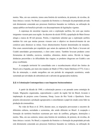 mortes. Mas, em seu contexto, temos uma história de resistência, de protesto, de revoltas, de
lutas étnicas e sociais. No Brasil, a expansão da fronteira e a formação da propriedade privada
está diretamente conectada aos processos históricos baseados na violência, na utilização do
espaço público em beneficio privado e no descumprimento de legislações vigentes.
A esperança de encontrar riquezas com a exploração aurífera, fez com que muitos
imigrantes viessem para essa região. Ao decorrer do século XVIII, a população do Mato Grosso
atingiu a marca de 40 mil pessoas. Porém, é importante salientar que a exploração aurífera
também fez com que muitas pessoas viessem com o objetivo no desenvolvimento de um
comércio para abastecer as minas. Esses abastecimentos ficaram denominados de monções.
Elas eram caracterizadas por expedições que saíam da capitania de São Paulo e levavam até
Cuiabá autoridades governamentais, o clero entre outros. Também levavam produtos como
ferramentas de trabalho, escravos, remédios, alimentos, dentre outros. Devido às longas
distâncias percorridas e às dificuldades das viagens, os produtos chegavam em Cuiabá a um
preço exorbitante.
A ocupação territorial foi consolidada com o reconhecimento oficial dos limites do
Brasil com a Espanha, por meio dos tratados de Madri (1750) e Santo Ildefonso (1777). Com o
fim da mineração, o estado mergulhou em um período de estagnação econômica, sendo
sustentado por atividades de subsistência até o advento da agropecuária moderna.
2.2 A Colonização Contemporânea e seus Impactos Socioeconômicos
A partir da década de 1940, a colonização passou a ser pensada como estratégia de
Estado. Migrações organizadas, especialmente a partir da região Sul do Brasil, levaram à
implantação de projetos como Canarana, Sinop, Lucas do Rio Verde e Querência. Esses
projetos alavancaram a produção agropecuária e consolidaram o papel do estado como líder na
produção de commodities.
Na visão de Rosa et al. 2016, durante anos, as migrações provocaram o encontro de
diferentes culturas, sociedades e economias, não sendo diferente no Brasil. A ocupação e
formação do território brasileiro ocorreram por meio de conflitos, grilagens, destruições e
mortes. Mas, em seu contexto, temos uma história de resistência, de protesto, de revoltas, de
lutas étnicas e sociais. No Brasil, a expansão da fronteira e a formação da propriedade privada
está diretamente conectada aos processos históricos baseados na violência, na utilização do
 