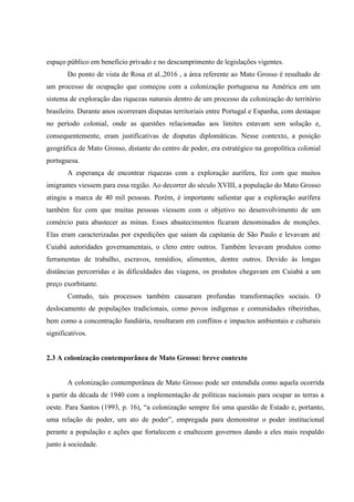 espaço público em beneficio privado e no descumprimento de legislações vigentes.
Do ponto de vista de Rosa et al.,2016 , a área referente ao Mato Grosso é resultado de
um processo de ocupação que começou com a colonização portuguesa na América em um
sistema de exploração das riquezas naturais dentro de um processo da colonização do território
brasileiro. Durante anos ocorreram disputas territoriais entre Portugal e Espanha, com destaque
no período colonial, onde as questões relacionadas aos limites estavam sem solução e,
consequentemente, eram justificativas de disputas diplomáticas. Nesse contexto, a posição
geográfica de Mato Grosso, distante do centro de poder, era estratégico na geopolítica colonial
portuguesa.
A esperança de encontrar riquezas com a exploração aurífera, fez com que muitos
imigrantes viessem para essa região. Ao decorrer do século XVIII, a população do Mato Grosso
atingiu a marca de 40 mil pessoas. Porém, é importante salientar que a exploração aurífera
também fez com que muitas pessoas viessem com o objetivo no desenvolvimento de um
comércio para abastecer as minas. Esses abastecimentos ficaram denominados de monções.
Elas eram caracterizadas por expedições que saíam da capitania de São Paulo e levavam até
Cuiabá autoridades governamentais, o clero entre outros. Também levavam produtos como
ferramentas de trabalho, escravos, remédios, alimentos, dentre outros. Devido às longas
distâncias percorridas e às dificuldades das viagens, os produtos chegavam em Cuiabá a um
preço exorbitante.
Contudo, tais processos também causaram profundas transformações sociais. O
deslocamento de populações tradicionais, como povos indígenas e comunidades ribeirinhas,
bem como a concentração fundiária, resultaram em conflitos e impactos ambientais e culturais
significativos.
2.3 A colonização contemporânea de Mato Grosso: breve contexto
A colonização contemporânea de Mato Grosso pode ser entendida como aquela ocorrida
a partir da década de 1940 com a implementação de políticas nacionais para ocupar as terras a
oeste. Para Santos (1993, p. 16), “a colonização sempre foi uma questão de Estado e, portanto,
uma relação de poder, um ato de poder”, empregada para demonstrar o poder institucional
perante a população e ações que fortalecem e enaltecem governos dando a eles mais respaldo
junto à sociedade.
 