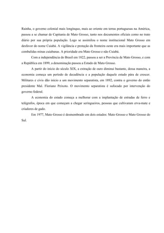 Rainha, o governo colonial mais longínquo, mais ao oriente em terras portuguesas na América,
passou a se chamar de Capitania de Mato Grosso, tanto nos documentos oficiais como no trato
diário por sua própria população. Logo se assimilou o nome institucional Mato Grosso em
desfavor do nome Cuiabá. A vigilância e proteção da fronteira oeste era mais importante que as
combalidas minas cuiabanas. A prioridade era Mato Grosso e não Cuiabá.
Com a independência do Brasil em 1822, passou a ser a Província de Mato Grosso, e com
a República em 1899, a denominação passou a Estado de Mato Grosso.
A partir do início do século XIX, a extração de ouro diminui bastante, dessa maneira, a
economia começa um período de decadência e a população daquele estado pára de crescer.
Militares e civis dão início a um movimento separatista, em 1892, contra o governo do então
presidente Mal. Floriano Peixoto. O movimento separatista é sufocado por intervenção do
governo federal.
A economia do estado começa a melhorar com a implantação de estradas de ferro e
telégrafos, época em que começam a chegar seringueiros, pessoas que cultivaram erva-mate e
criadores de gado.
Em 1977, Mato Grosso é desmembrado em dois estados: Mato Grosso e Mato Grosso do
Sul.
 